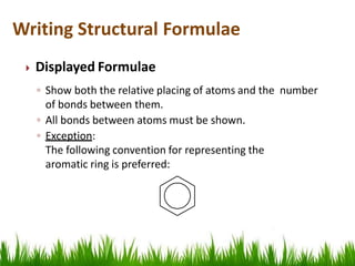  Displayed Formulae
◦ Show both the relative placing of atoms and the number
of bonds between them.
◦ All bonds between atoms must be shown.
◦ Exception:
The following convention for representing the
aromatic ring is preferred:
Writing Structural Formulae
 