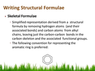  Skeletal Formulae
◦ Simplified representation derived from a structural
formula by removing hydrogen atoms (and their
associated bonds) and carbon atoms from alkyl
chains, leaving just the carbon-carbon bonds in the
carbon skeleton and the associated functional groups.
◦ The following convention for representing the
aromatic ring is preferred:
Writing Structural Formulae
 