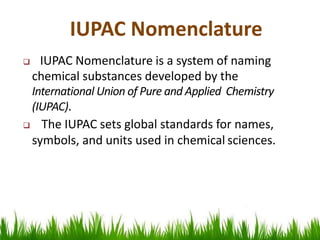 IUPAC Nomenclature is a system of naming
chemical substances developed by the
International Union of Pure and Applied Chemistry
(IUPAC).
 The IUPAC sets global standards for names,
symbols, and units used in chemical sciences.
IUPAC Nomenclature
 