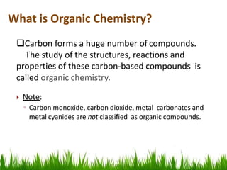 Carbon forms a huge number of compounds.
The study of the structures, reactions and
properties of these carbon-based compounds is
called organic chemistry.
 Note:
◦ Carbon monoxide, carbon dioxide, metal carbonates and
metal cyanides are not classified as organic compounds.
What is Organic Chemistry?
 