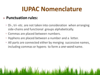  Punctuation rules:
◦ Di-, tri- etc. are not taken into consideration when arranging
side-chains and functional groups alphabetically.
◦ Commas are placed between numbers.
◦ Hyphens are placed between a number and a letter.
◦ All parts are connected either by merging successive names,
including commas or hypens to form a one-word name.
IUPAC Nomenclature
 