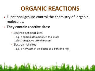  Functional groups control the chemistry of organic
molecules.
They contain reactive sites:
◦ Electron deficient sites
 E.g. a carbon atom bonded to a more
electronegative bromine atom
◦ Electron rich sites
 E.g. a π-system in an alkene or a benzene ring
ORGANIC REACTIONS
 