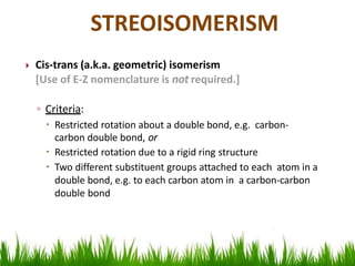  Cis-trans (a.k.a. geometric) isomerism
[Use of E-Z nomenclature is not required.]
◦ Criteria:
 Restricted rotation about a double bond, e.g. carbon-
carbon double bond, or
 Restricted rotation due to a rigid ring structure
 Two different substituent groups attached to each atom in a
double bond, e.g. to each carbon atom in a carbon-carbon
double bond
STREOISOMERISM
 