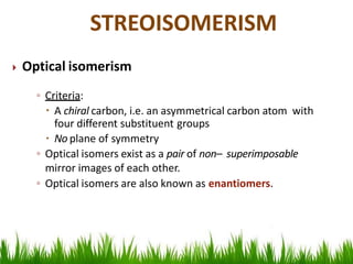  Optical isomerism
◦ Criteria:
 A chiral carbon, i.e. an asymmetrical carbon atom with
four different substituent groups
 No plane of symmetry
◦ Optical isomers exist as a pair of non– superimposable
mirror images of each other.
◦ Optical isomers are also known as enantiomers.
STREOISOMERISM
 