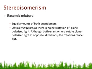  Racemic mixture
◦ Equal amounts of both enantiomers.
◦ Optically inactive, as there is no net rotation of plane-
polarised light. Although both enantiomers rotate plane-
polarised light in opposite directions, the rotations cancel
out.
 