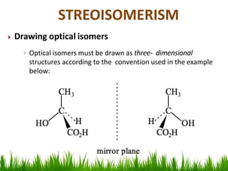 Drawing optical isomers
◦ Optical isomers must be drawn as three- dimensional
structures according to the convention used in the example
below:
STREOISOMERISM
 