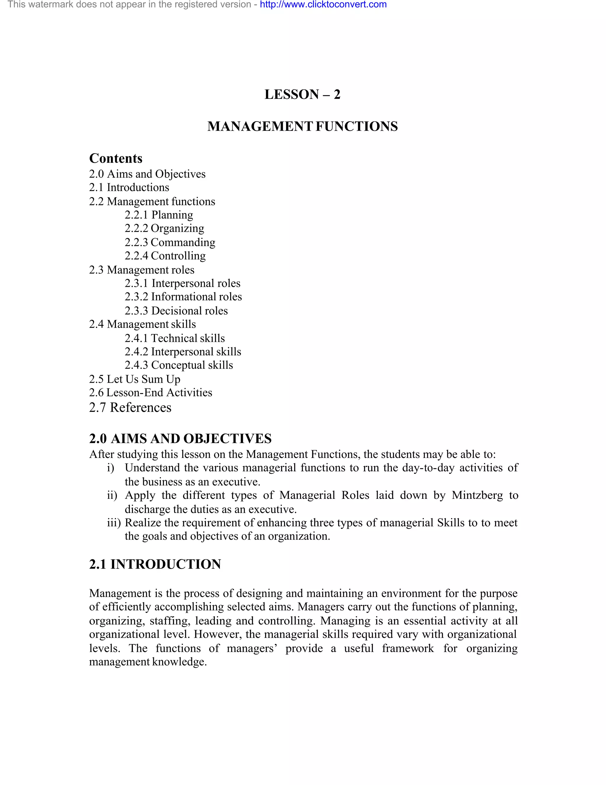 This watermark does not appear in the registered version - http://www.clicktoconvert.com

LESSON – 2
MANAGEMENT FUNCTIONS
Contents
2.0 Aims and Objectives
2.1 Introductions
2.2 Management functions
2.2.1 Planning
2.2.2 Organizing
2.2.3 Commanding
2.2.4 Controlling
2.3 Management roles
2.3.1 Interpersonal roles
2.3.2 Informational roles
2.3.3 Decisional roles
2.4 Management skills
2.4.1 Technical skills
2.4.2 Interpersonal skills
2.4.3 Conceptual skills
2.5 Let Us Sum Up
2.6 Lesson-End Activities

2.7 References
2.0 AIMS AND OBJECTIVES
After studying this lesson on the Management Functions, the students may be able to:
i) Understand the various managerial functions to run the day-to-day activities of
the business as an executive.
ii) Apply the different types of Managerial Roles laid down by Mintzberg to
discharge the duties as an executive.
iii) Realize the requirement of enhancing three types of managerial Skills to to meet
the goals and objectives of an organization.

2.1 INTRODUCTION
Management is the process of designing and maintaining an environment for the purpose
of efficiently accomplishing selected aims. Managers carry out the functions of planning,
organizing, staffing, leading and controlling. Managing is an essential activity at all
organizational level. However, the managerial skills required vary with organizational
levels. The functions of managers’ provide a useful framework for organizing
management knowledge.

 