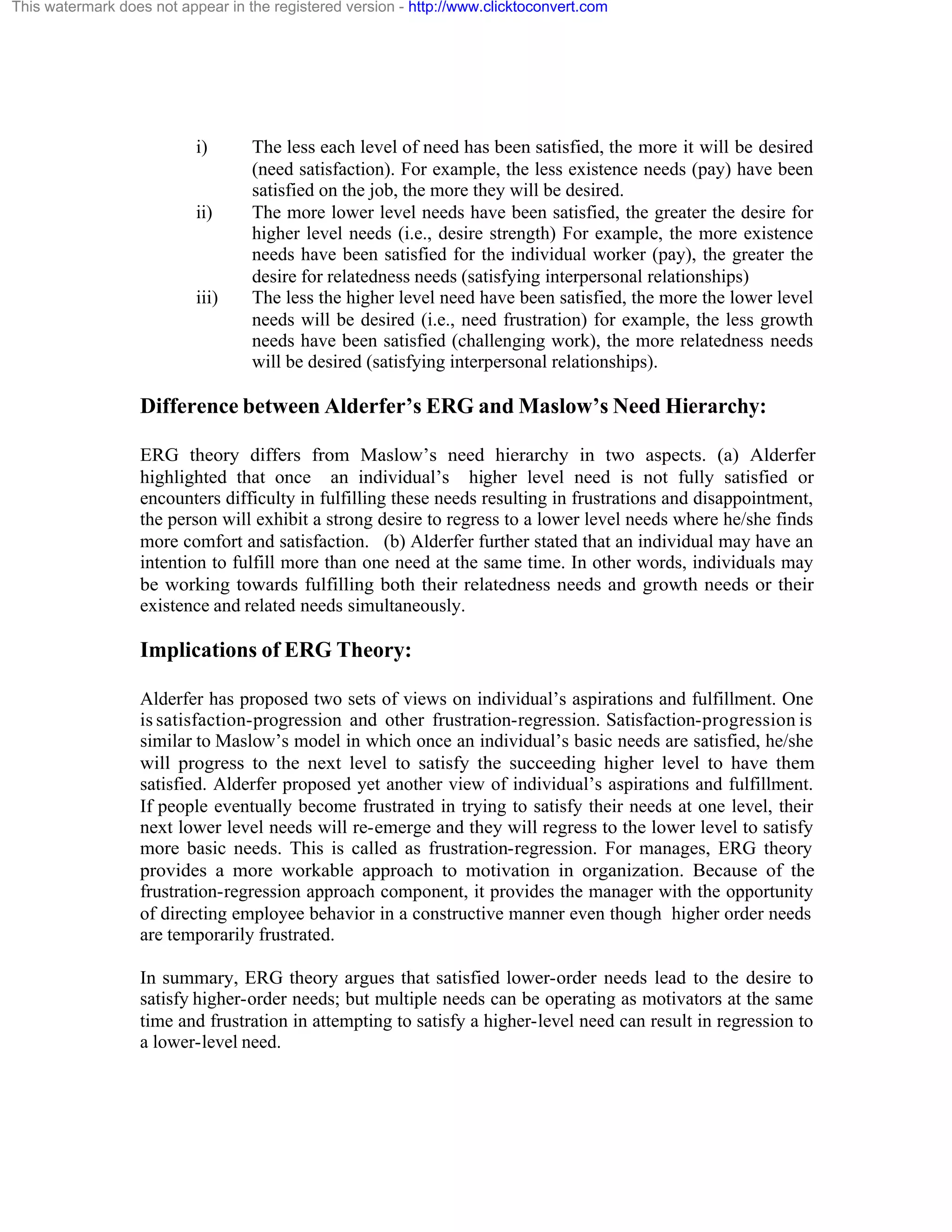 This watermark does not appear in the registered version - http://www.clicktoconvert.com

i)

ii)

iii)

The less each level of need has been satisfied, the more it will be desired
(need satisfaction). For example, the less existence needs (pay) have been
satisfied on the job, the more they will be desired.
The more lower level needs have been satisfied, the greater the desire for
higher level needs (i.e., desire strength) For example, the more existence
needs have been satisfied for the individual worker (pay), the greater the
desire for relatedness needs (satisfying interpersonal relationships)
The less the higher level need have been satisfied, the more the lower level
needs will be desired (i.e., need frustration) for example, the less growth
needs have been satisfied (challenging work), the more relatedness needs
will be desired (satisfying interpersonal relationships).

Difference between Alderfer’s ERG and Maslow’s Need Hierarchy:
ERG theory differs from Maslow’s need hierarchy in two aspects. (a) Alderfer
highlighted that once an individual’s higher level need is not fully satisfied or
encounters difficulty in fulfilling these needs resulting in frustrations and disappointment,
the person will exhibit a strong desire to regress to a lower level needs where he/she finds
more comfort and satisfaction. (b) Alderfer further stated that an individual may have an
intention to fulfill more than one need at the same time. In other words, individuals may
be working towards fulfilling both their relatedness needs and growth needs or their
existence and related needs simultaneously.

Implications of ERG Theory:
Alderfer has proposed two sets of views on individual’s aspirations and fulfillment. One
is satisfaction-progression and other frustration-regression. Satisfaction-progression is
similar to Maslow’s model in which once an individual’s basic needs are satisfied, he/she
will progress to the next level to satisfy the succeeding higher level to have them
satisfied. Alderfer proposed yet another view of individual’s aspirations and fulfillment.
If people eventually become frustrated in trying to satisfy their needs at one level, their
next lower level needs will re-emerge and they will regress to the lower level to satisfy
more basic needs. This is called as frustration-regression. For manages, ERG theory
provides a more workable approach to motivation in organization. Because of the
frustration-regression approach component, it provides the manager with the opportunity
of directing employee behavior in a constructive manner even though higher order needs
are temporarily frustrated.
In summary, ERG theory argues that satisfied lower-order needs lead to the desire to
satisfy higher-order needs; but multiple needs can be operating as motivators at the same
time and frustration in attempting to satisfy a higher-level need can result in regression to
a lower-level need.

 