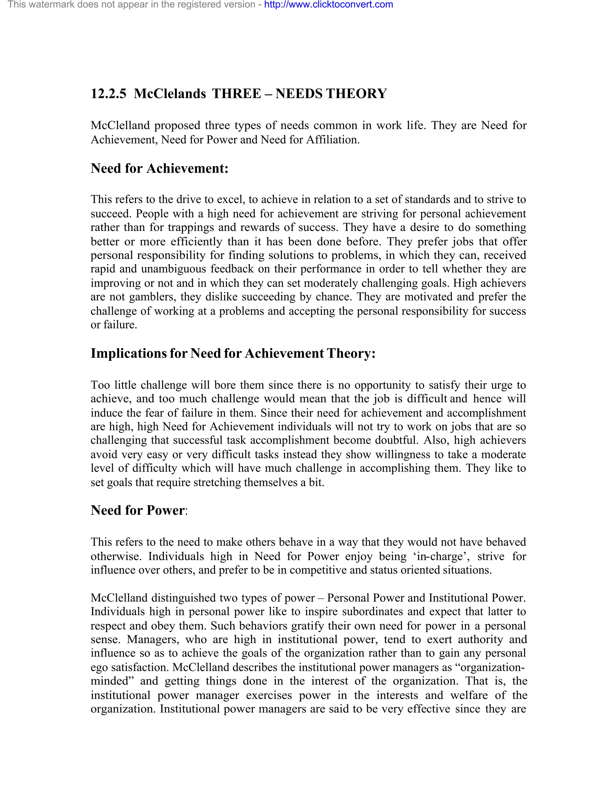 This watermark does not appear in the registered version - http://www.clicktoconvert.com

12.2.5 McClelands THREE – NEEDS THEORY
McClelland proposed three types of needs common in work life. They are Need for
Achievement, Need for Power and Need for Affiliation.

Need for Achievement:
This refers to the drive to excel, to achieve in relation to a set of standards and to strive to
succeed. People with a high need for achievement are striving for personal achievement
rather than for trappings and rewards of success. They have a desire to do something
better or more efficiently than it has been done before. They prefer jobs that offer
personal responsibility for finding solutions to problems, in which they can, received
rapid and unambiguous feedback on their performance in order to tell whether they are
improving or not and in which they can set moderately challenging goals. High achievers
are not gamblers, they dislike succeeding by chance. They are motivated and prefer the
challenge of working at a problems and accepting the personal responsibility for success
or failure.

Implications for Need for Achievement Theory:
Too little challenge will bore them since there is no opportunity to satisfy their urge to
achieve, and too much challenge would mean that the job is difficult and hence will
induce the fear of failure in them. Since their need for achievement and accomplishment
are high, high Need for Achievement individuals will not try to work on jobs that are so
challenging that successful task accomplishment become doubtful. Also, high achievers
avoid very easy or very difficult tasks instead they show willingness to take a moderate
level of difficulty which will have much challenge in accomplishing them. They like to
set goals that require stretching themselves a bit.

Need for Power:
This refers to the need to make others behave in a way that they would not have behaved
otherwise. Individuals high in Need for Power enjoy being ‘in-charge’, strive for
influence over others, and prefer to be in competitive and status oriented situations.
McClelland distinguished two types of power – Personal Power and Institutional Power.
Individuals high in personal power like to inspire subordinates and expect that latter to
respect and obey them. Such behaviors gratify their own need for power in a personal
sense. Managers, who are high in institutional power, tend to exert authority and
influence so as to achieve the goals of the organization rather than to gain any personal
ego satisfaction. McClelland describes the institutional power managers as “organizationminded” and getting things done in the interest of the organization. That is, the
institutional power manager exercises power in the interests and welfare of the
organization. Institutional power managers are said to be very effective since they are

 