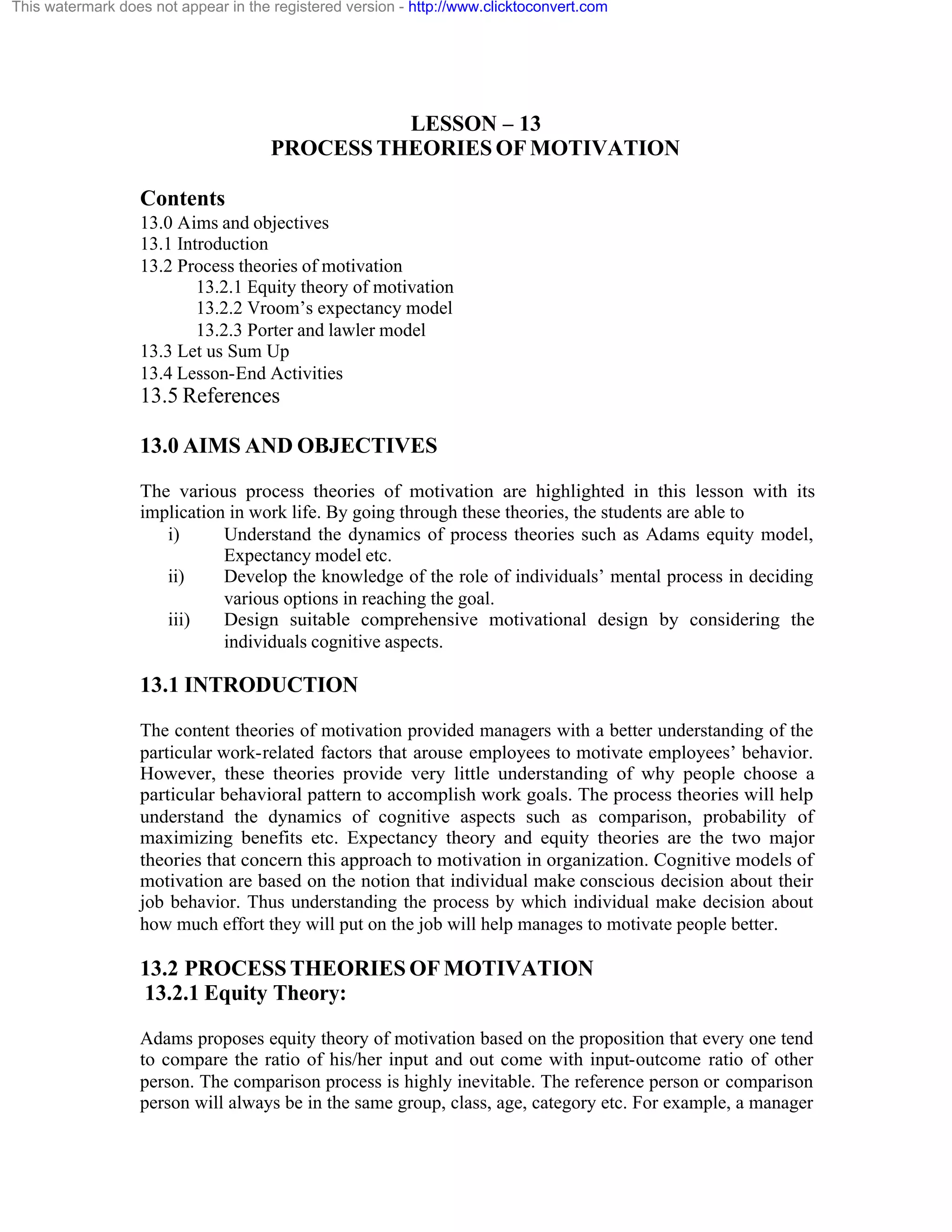 This watermark does not appear in the registered version - http://www.clicktoconvert.com

LESSON – 13
PROCESS THEORIES OF MOTIVATION
Contents
13.0 Aims and objectives
13.1 Introduction
13.2 Process theories of motivation
13.2.1 Equity theory of motivation
13.2.2 Vroom’s expectancy model
13.2.3 Porter and lawler model
13.3 Let us Sum Up
13.4 Lesson-End Activities

13.5 References
13.0 AIMS AND OBJECTIVES
The various process theories of motivation are highlighted in this lesson with its
implication in work life. By going through these theories, the students are able to
i)
Understand the dynamics of process theories such as Adams equity model,
Expectancy model etc.
ii)
Develop the knowledge of the role of individuals’ mental process in deciding
various options in reaching the goal.
iii)
Design suitable comprehensive motivational design by considering the
individuals cognitive aspects.

13.1 INTRODUCTION
The content theories of motivation provided managers with a better understanding of the
particular work-related factors that arouse employees to motivate employees’ behavior.
However, these theories provide very little understanding of why people choose a
particular behavioral pattern to accomplish work goals. The process theories will help
understand the dynamics of cognitive aspects such as comparison, probability of
maximizing benefits etc. Expectancy theory and equity theories are the two major
theories that concern this approach to motivation in organization. Cognitive models of
motivation are based on the notion that individual make conscious decision about their
job behavior. Thus understanding the process by which individual make decision about
how much effort they will put on the job will help manages to motivate people better.

13.2 PROCESS THEORIES OF MOTIVATION
13.2.1 Equity Theory:
Adams proposes equity theory of motivation based on the proposition that every one tend
to compare the ratio of his/her input and out come with input-outcome ratio of other
person. The comparison process is highly inevitable. The reference person or comparison
person will always be in the same group, class, age, category etc. For example, a manager

 