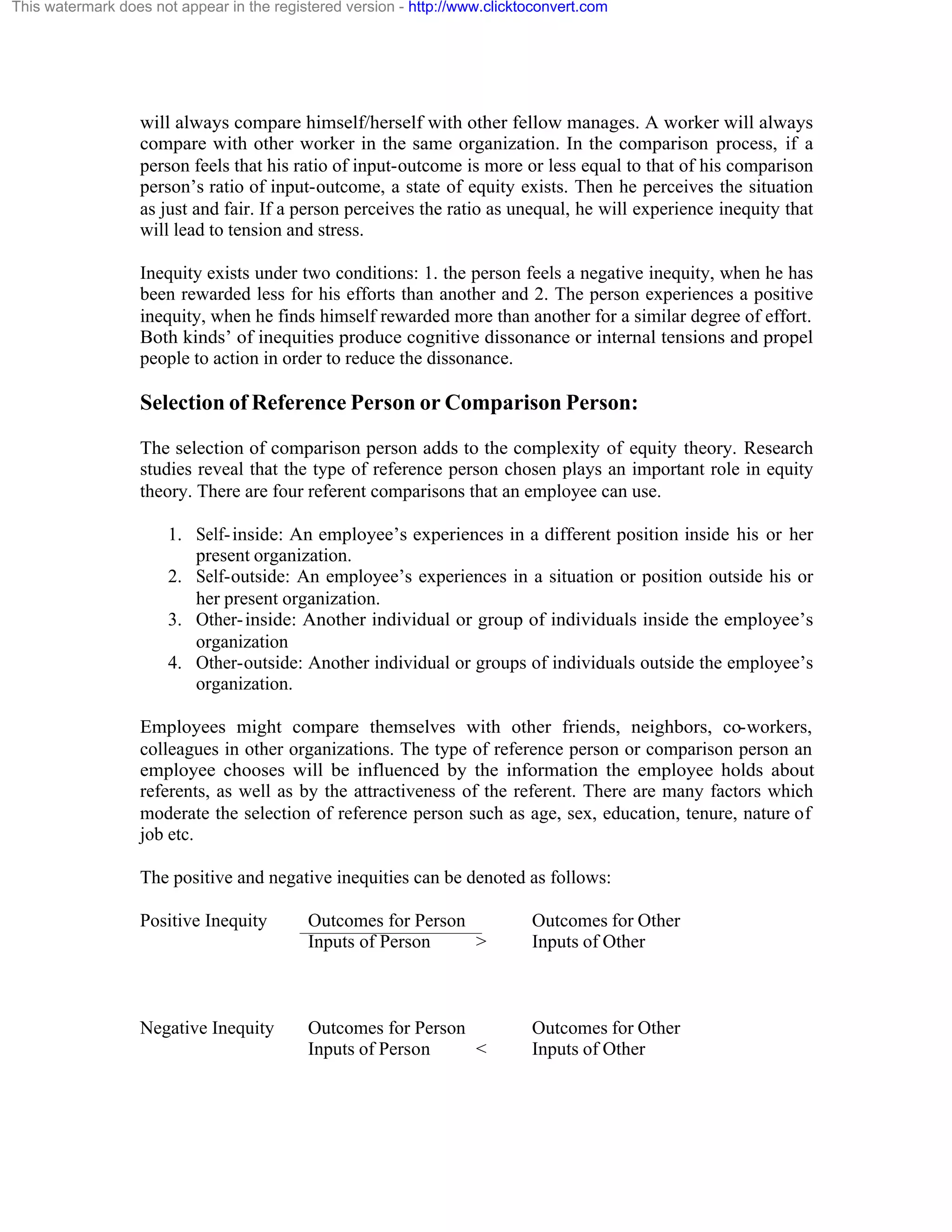 This watermark does not appear in the registered version - http://www.clicktoconvert.com

will always compare himself/herself with other fellow manages. A worker will always
compare with other worker in the same organization. In the comparison process, if a
person feels that his ratio of input-outcome is more or less equal to that of his comparison
person’s ratio of input-outcome, a state of equity exists. Then he perceives the situation
as just and fair. If a person perceives the ratio as unequal, he will experience inequity that
will lead to tension and stress.
Inequity exists under two conditions: 1. the person feels a negative inequity, when he has
been rewarded less for his efforts than another and 2. The person experiences a positive
inequity, when he finds himself rewarded more than another for a similar degree of effort.
Both kinds’ of inequities produce cognitive dissonance or internal tensions and propel
people to action in order to reduce the dissonance.

Selection of Reference Person or Comparison Person:
The selection of comparison person adds to the complexity of equity theory. Research
studies reveal that the type of reference person chosen plays an important role in equity
theory. There are four referent comparisons that an employee can use.
1. Self- inside: An employee’s experiences in a different position inside his or her
present organization.
2. Self-outside: An employee’s experiences in a situation or position outside his or
her present organization.
3. Other- inside: Another individual or group of individuals inside the employee’s
organization
4. Other-outside: Another individual or groups of individuals outside the employee’s
organization.
Employees might compare themselves with other friends, neighbors, co-workers,
colleagues in other organizations. The type of reference person or comparison person an
employee chooses will be influenced by the information the employee holds about
referents, as well as by the attractiveness of the referent. There are many factors which
moderate the selection of reference person such as age, sex, education, tenure, nature of
job etc.
The positive and negative inequities can be denoted as follows:
Positive Inequity

Outcomes for Person
Inputs of Person
>

Outcomes for Other
Inputs of Other

Negative Inequity

Outcomes for Person
Inputs of Person
<

Outcomes for Other
Inputs of Other

 