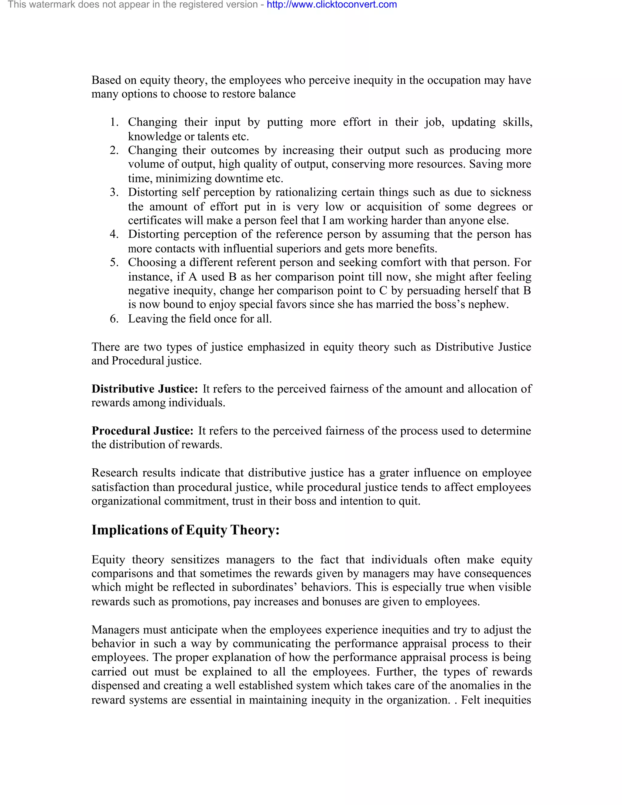 This watermark does not appear in the registered version - http://www.clicktoconvert.com

Based on equity theory, the employees who perceive inequity in the occupation may have
many options to choose to restore balance
1. Changing their input by putting more effort in their job, updating skills,
knowledge or talents etc.
2. Changing their outcomes by increasing their output such as producing more
volume of output, high quality of output, conserving more resources. Saving more
time, minimizing downtime etc.
3. Distorting self perception by rationalizing certain things such as due to sickness
the amount of effort put in is very low or acquisition of some degrees or
certificates will make a person feel that I am working harder than anyone else.
4. Distorting perception of the reference person by assuming that the person has
more contacts with influential superiors and gets more benefits.
5. Choosing a different referent person and seeking comfort with that person. For
instance, if A used B as her comparison point till now, she might after feeling
negative inequity, change her comparison point to C by persuading herself that B
is now bound to enjoy special favors since she has married the boss’s nephew.
6. Leaving the field once for all.
There are two types of justice emphasized in equity theory such as Distributive Justice
and Procedural justice.
Distributive Justice: It refers to the perceived fairness of the amount and allocation of
rewards among individuals.
Procedural Justice: It refers to the perceived fairness of the process used to determine
the distribution of rewards.
Research results indicate that distributive justice has a grater influence on employee
satisfaction than procedural justice, while procedural justice tends to affect employees
organizational commitment, trust in their boss and intention to quit.

Implications of Equity Theory:
Equity theory sensitizes managers to the fact that individuals often make equity
comparisons and that sometimes the rewards given by managers may have consequences
which might be reflected in subordinates’ behaviors. This is especially true when visible
rewards such as promotions, pay increases and bonuses are given to employees.
Managers must anticipate when the employees experience inequities and try to adjust the
behavior in such a way by communicating the performance appraisal process to their
employees. The proper explanation of how the performance appraisal process is being
carried out must be explained to all the employees. Further, the types of rewards
dispensed and creating a well established system which takes care of the anomalies in the
reward systems are essential in maintaining inequity in the organization. . Felt inequities

 