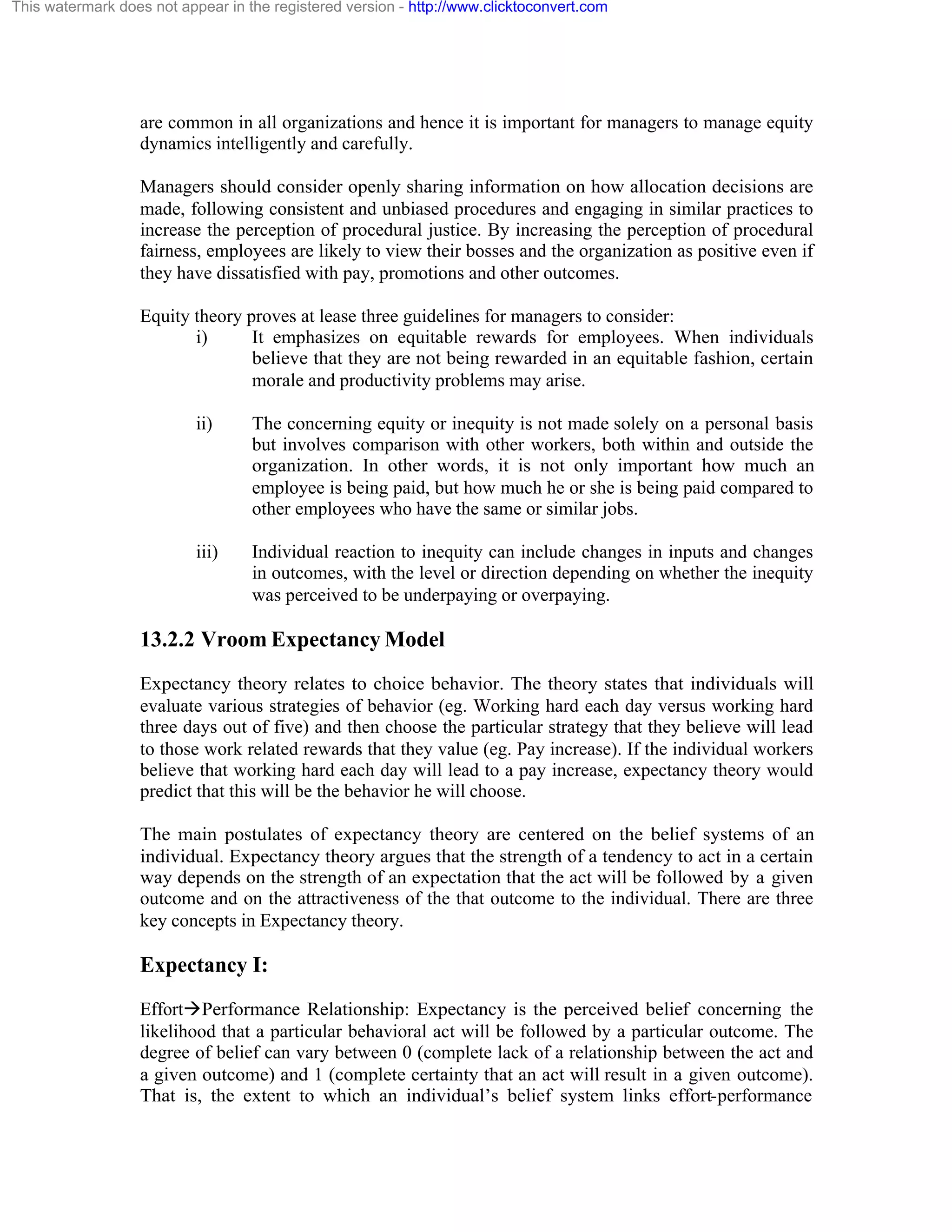 This watermark does not appear in the registered version - http://www.clicktoconvert.com

are common in all organizations and hence it is important for managers to manage equity
dynamics intelligently and carefully.
Managers should consider openly sharing information on how allocation decisions are
made, following consistent and unbiased procedures and engaging in similar practices to
increase the perception of procedural justice. By increasing the perception of procedural
fairness, employees are likely to view their bosses and the organization as positive even if
they have dissatisfied with pay, promotions and other outcomes.
Equity theory proves at lease three guidelines for managers to consider:
i)
It emphasizes on equitable rewards for employees. When individuals
believe that they are not being rewarded in an equitable fashion, certain
morale and productivity problems may arise.
ii)

The concerning equity or inequity is not made solely on a personal basis
but involves comparison with other workers, both within and outside the
organization. In other words, it is not only important how much an
employee is being paid, but how much he or she is being paid compared to
other employees who have the same or similar jobs.

iii)

Individual reaction to inequity can include changes in inputs and changes
in outcomes, with the level or direction depending on whether the inequity
was perceived to be underpaying or overpaying.

13.2.2 Vroom Expectancy Model
Expectancy theory relates to choice behavior. The theory states that individuals will
evaluate various strategies of behavior (eg. Working hard each day versus working hard
three days out of five) and then choose the particular strategy that they believe will lead
to those work related rewards that they value (eg. Pay increase). If the individual workers
believe that working hard each day will lead to a pay increase, expectancy theory would
predict that this will be the behavior he will choose.
The main postulates of expectancy theory are centered on the belief systems of an
individual. Expectancy theory argues that the strength of a tendency to act in a certain
way depends on the strength of an expectation that the act will be followed by a given
outcome and on the attractiveness of the that outcome to the individual. There are three
key concepts in Expectancy theory.

Expectancy I:
EffortàPerformance Relationship: Expectancy is the perceived belief concerning the
likelihood that a particular behavioral act will be followed by a particular outcome. The
degree of belief can vary between 0 (complete lack of a relationship between the act and
a given outcome) and 1 (complete certainty that an act will result in a given outcome).
That is, the extent to which an individual’s belief system links effort-performance

 