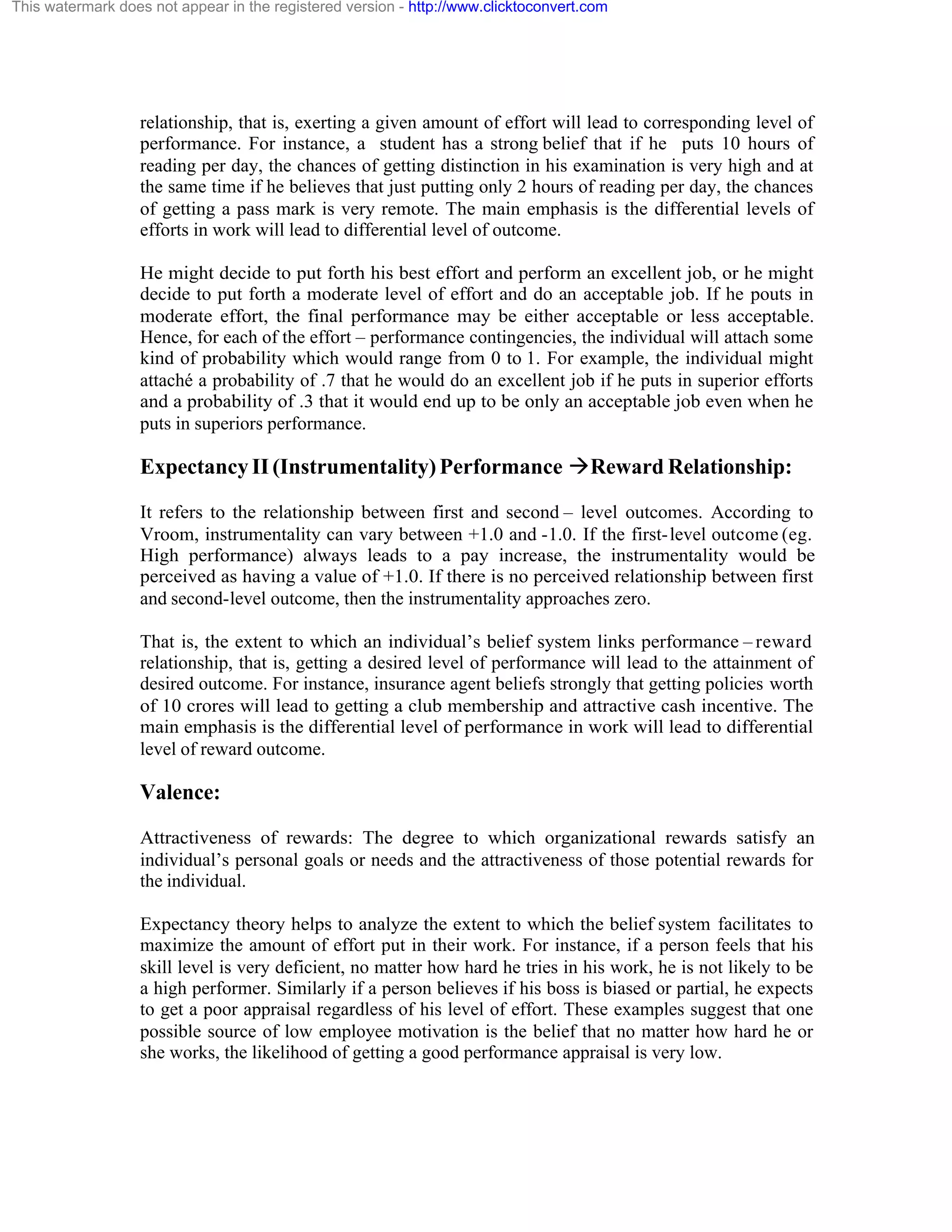 This watermark does not appear in the registered version - http://www.clicktoconvert.com

relationship, that is, exerting a given amount of effort will lead to corresponding level of
performance. For instance, a student has a strong belief that if he puts 10 hours of
reading per day, the chances of getting distinction in his examination is very high and at
the same time if he believes that just putting only 2 hours of reading per day, the chances
of getting a pass mark is very remote. The main emphasis is the differential levels of
efforts in work will lead to differential level of outcome.
He might decide to put forth his best effort and perform an excellent job, or he might
decide to put forth a moderate level of effort and do an acceptable job. If he pouts in
moderate effort, the final performance may be either acceptable or less acceptable.
Hence, for each of the effort – performance contingencies, the individual will attach some
kind of probability which would range from 0 to 1. For example, the individual might
attaché a probability of .7 that he would do an excellent job if he puts in superior efforts
and a probability of .3 that it would end up to be only an acceptable job even when he
puts in superiors performance.

Expectancy II (Instrumentality) Performance àReward Relationship:
It refers to the relationship between first and second – level outcomes. According to
Vroom, instrumentality can vary between +1.0 and -1.0. If the first- level outcome (eg.
High performance) always leads to a pay increase, the instrumentality would be
perceived as having a value of +1.0. If there is no perceived relationship between first
and second-level outcome, then the instrumentality approaches zero.
That is, the extent to which an individual’s belief system links performance – reward
relationship, that is, getting a desired level of performance will lead to the attainment of
desired outcome. For instance, insurance agent beliefs strongly that getting policies worth
of 10 crores will lead to getting a club membership and attractive cash incentive. The
main emphasis is the differential level of performance in work will lead to differential
level of reward outcome.

Valence:
Attractiveness of rewards: The degree to which organizational rewards satisfy an
individual’s personal goals or needs and the attractiveness of those potential rewards for
the individual.
Expectancy theory helps to analyze the extent to which the belief system facilitates to
maximize the amount of effort put in their work. For instance, if a person feels that his
skill level is very deficient, no matter how hard he tries in his work, he is not likely to be
a high performer. Similarly if a person believes if his boss is biased or partial, he expects
to get a poor appraisal regardless of his level of effort. These examples suggest that one
possible source of low employee motivation is the belief that no matter how hard he or
she works, the likelihood of getting a good performance appraisal is very low.

 