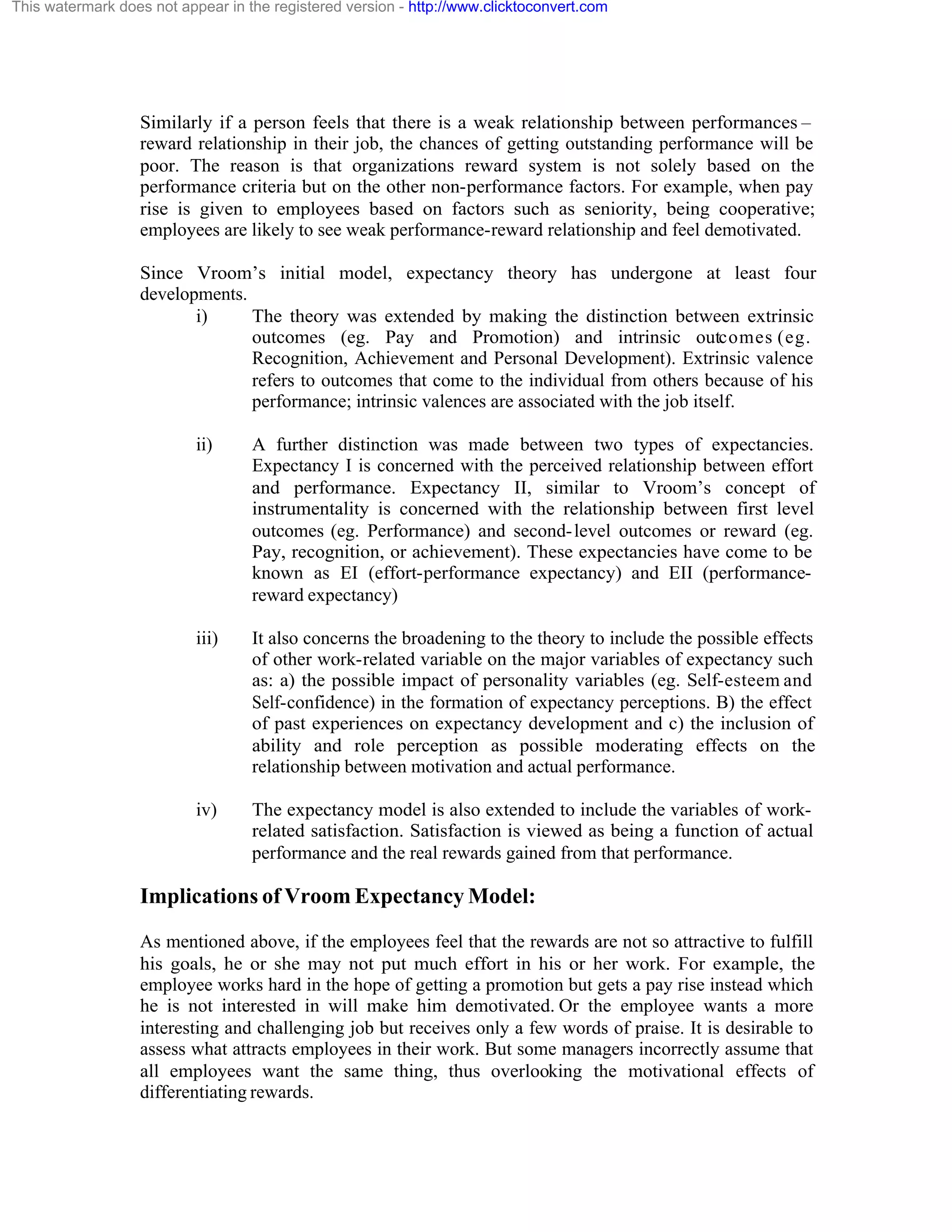 This watermark does not appear in the registered version - http://www.clicktoconvert.com

Similarly if a person feels that there is a weak relationship between performances –
reward relationship in their job, the chances of getting outstanding performance will be
poor. The reason is that organizations reward system is not solely based on the
performance criteria but on the other non-performance factors. For example, when pay
rise is given to employees based on factors such as seniority, being cooperative;
employees are likely to see weak performance-reward relationship and feel demotivated.
Since Vroom’s initial model, expectancy theory has undergone at least four
developments.
i)
The theory was extended by making the distinction between extrinsic
outcomes (eg. Pay and Promotion) and intrinsic outcomes (eg.
Recognition, Achievement and Personal Development). Extrinsic valence
refers to outcomes that come to the individual from others because of his
performance; intrinsic valences are associated with the job itself.
ii)

A further distinction was made between two types of expectancies.
Expectancy I is concerned with the perceived relationship between effort
and performance. Expectancy II, similar to Vroom’s concept of
instrumentality is concerned with the relationship between first level
outcomes (eg. Performance) and second- level outcomes or reward (eg.
Pay, recognition, or achievement). These expectancies have come to be
known as EI (effort-performance expectancy) and EII (performancereward expectancy)

iii)

It also concerns the broadening to the theory to include the possible effects
of other work-related variable on the major variables of expectancy such
as: a) the possible impact of personality variables (eg. Self-esteem and
Self-confidence) in the formation of expectancy perceptions. B) the effect
of past experiences on expectancy development and c) the inclusion of
ability and role perception as possible moderating effects on the
relationship between motivation and actual performance.

iv)

The expectancy model is also extended to include the variables of workrelated satisfaction. Satisfaction is viewed as being a function of actual
performance and the real rewards gained from that performance.

Implications of Vroom Expectancy Model:
As mentioned above, if the employees feel that the rewards are not so attractive to fulfill
his goals, he or she may not put much effort in his or her work. For example, the
employee works hard in the hope of getting a promotion but gets a pay rise instead which
he is not interested in will make him demotivated. Or the employee wants a more
interesting and challenging job but receives only a few words of praise. It is desirable to
assess what attracts employees in their work. But some managers incorrectly assume that
all employees want the same thing, thus overlooking the motivational effects of
differentiating rewards.

 