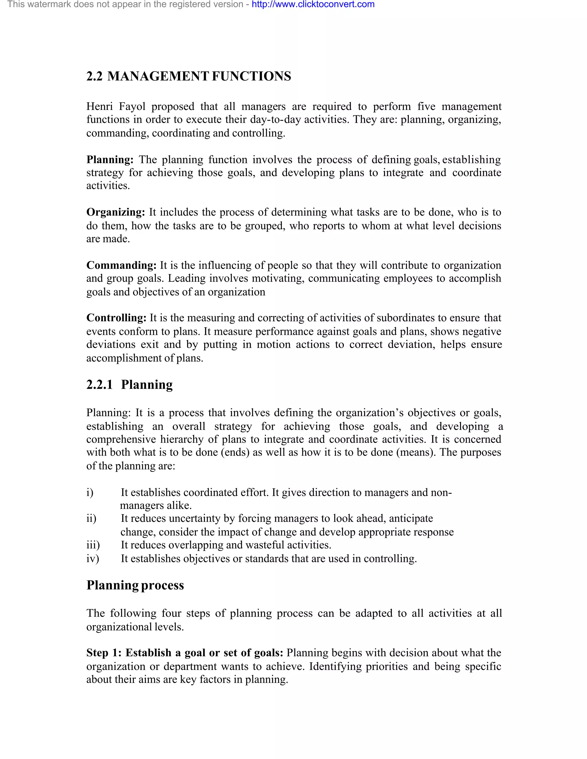 This watermark does not appear in the registered version - http://www.clicktoconvert.com

2.2 MANAGEMENT FUNCTIONS
Henri Fayol proposed that all managers are required to perform five management
functions in order to execute their day-to-day activities. They are: planning, organizing,
commanding, coordinating and controlling.
Planning: The planning function involves the process of defining goals, establishing
strategy for achieving those goals, and developing plans to integrate and coordinate
activities.
Organizing: It includes the process of determining what tasks are to be done, who is to
do them, how the tasks are to be grouped, who reports to whom at what level decisions
are made.
Commanding: It is the influencing of people so that they will contribute to organization
and group goals. Leading involves motivating, communicating employees to accomplish
goals and objectives of an organization
Controlling: It is the measuring and correcting of activities of subordinates to ensure that
events conform to plans. It measure performance against goals and plans, shows negative
deviations exit and by putting in motion actions to correct deviation, helps ensure
accomplishment of plans.

2.2.1 Planning
Planning: It is a process that involves defining the organization’s objectives or goals,
establishing an overall strategy for achieving those goals, and developing a
comprehensive hierarchy of plans to integrate and coordinate activities. It is concerned
with both what is to be done (ends) as well as how it is to be done (means). The purposes
of the planning are:
i)
ii)
iii)
iv)

It establishes coordinated effort. It gives direction to managers and nonmanagers alike.
It reduces uncertainty by forcing managers to look ahead, anticipate
change, consider the impact of change and develop appropriate response
It reduces overlapping and wasteful activities.
It establishes objectives or standards that are used in controlling.

Planning process
The following four steps of planning process can be adapted to all activities at all
organizational levels.
Step 1: Establish a goal or set of goals: Planning begins with decision about what the
organization or department wants to achieve. Identifying priorities and being specific
about their aims are key factors in planning.

 