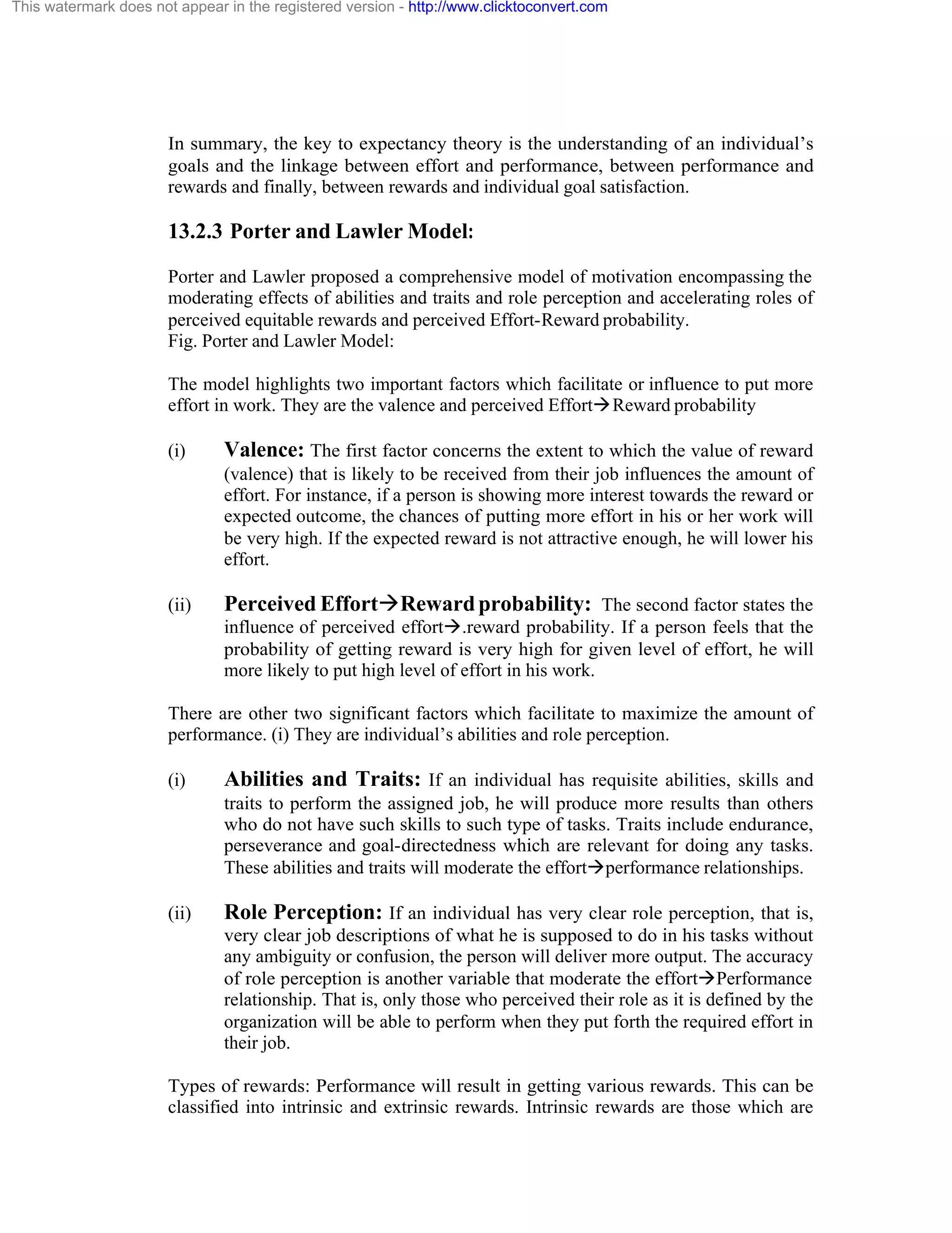 This watermark does not appear in the registered version - http://www.clicktoconvert.com

In summary, the key to expectancy theory is the understanding of an individual’s
goals and the linkage between effort and performance, between performance and
rewards and finally, between rewards and individual goal satisfaction.

13.2.3 Porter and Lawler Model:
Porter and Lawler proposed a comprehensive model of motivation encompassing the
moderating effects of abilities and traits and role perception and accelerating roles of
perceived equitable rewards and perceived Effort-Reward probability.
Fig. Porter and Lawler Model:
The model highlights two important factors which facilitate or influence to put more
effort in work. They are the valence and perceived EffortàReward probability
(i)

Valence: The first factor concerns the extent to which the value of reward
(valence) that is likely to be received from their job influences the amount of
effort. For instance, if a person is showing more interest towards the reward or
expected outcome, the chances of putting more effort in his or her work will
be very high. If the expected reward is not attractive enough, he will lower his
effort.

(ii)

Perceived EffortàReward probability: The second factor states the
influence of perceived effortà.reward probability. If a person feels that the
probability of getting reward is very high for given level of effort, he will
more likely to put high level of effort in his work.

There are other two significant factors which facilitate to maximize the amount of
performance. (i) They are individual’s abilities and role perception.
(i)

Abilities and Traits: If an individual has requisite abilities, skills and
traits to perform the assigned job, he will produce more results than others
who do not have such skills to such type of tasks. Traits include endurance,
perseverance and goal-directedness which are relevant for doing any tasks.
These abilities and traits will moderate the effortàperformance relationships.

(ii)

Role Perception: If an individual has very clear role perception, that is,
very clear job descriptions of what he is supposed to do in his tasks without
any ambiguity or confusion, the person will deliver more output. The accuracy
of role perception is another variable that moderate the effortàPerformance
relationship. That is, only those who perceived their role as it is defined by the
organization will be able to perform when they put forth the required effort in
their job.

Types of rewards: Performance will result in getting various rewards. This can be
classified into intrinsic and extrinsic rewards. Intrinsic rewards are those which are

 