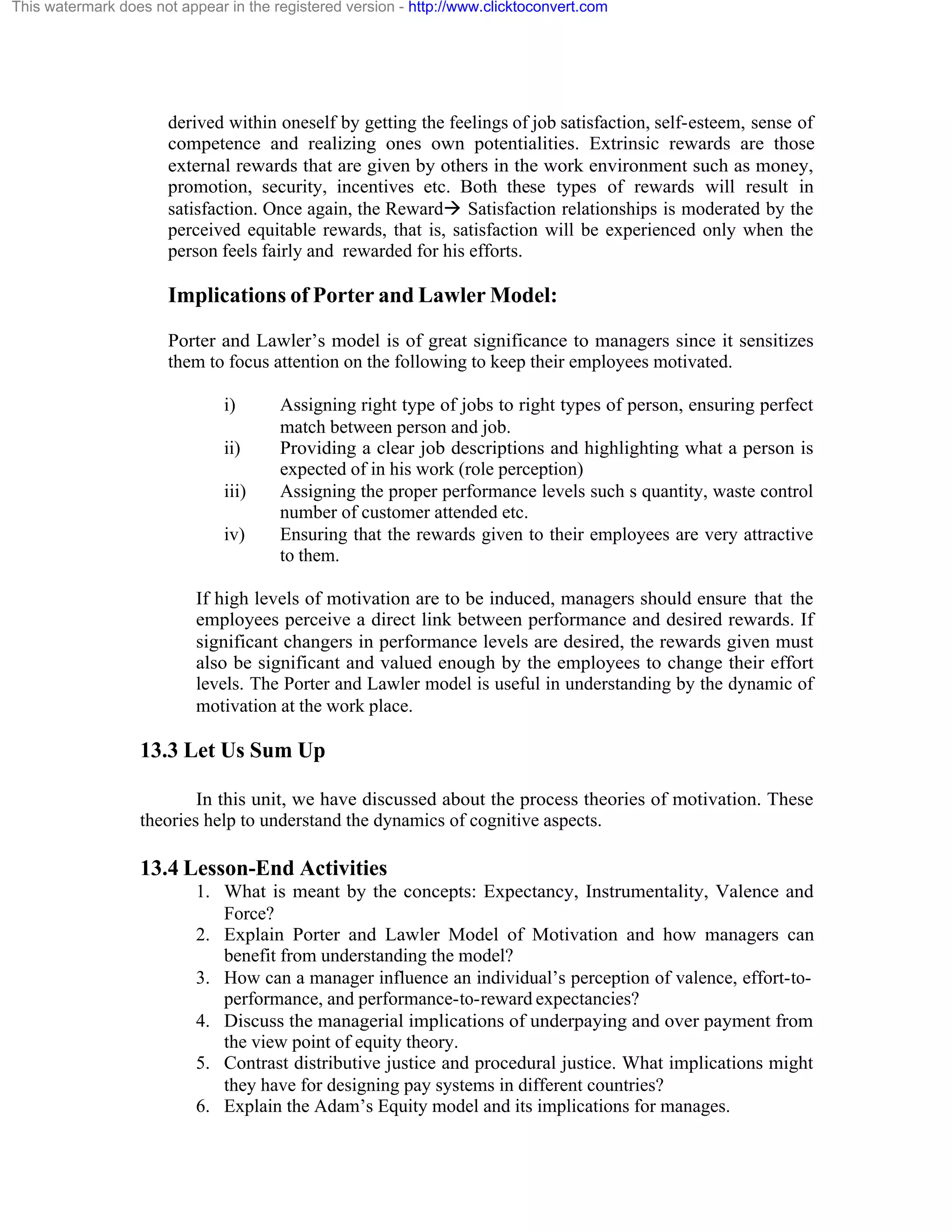 This watermark does not appear in the registered version - http://www.clicktoconvert.com

derived within oneself by getting the feelings of job satisfaction, self-esteem, sense of
competence and realizing ones own potentialities. Extrinsic rewards are those
external rewards that are given by others in the work environment such as money,
promotion, security, incentives etc. Both these types of rewards will result in
satisfaction. Once again, the Rewardà Satisfaction relationships is moderated by the
perceived equitable rewards, that is, satisfaction will be experienced only when the
person feels fairly and rewarded for his efforts.

Implications of Porter and Lawler Model:
Porter and Lawler’s model is of great significance to managers since it sensitizes
them to focus attention on the following to keep their employees motivated.
i)
ii)
iii)
iv)

Assigning right type of jobs to right types of person, ensuring perfect
match between person and job.
Providing a clear job descriptions and highlighting what a person is
expected of in his work (role perception)
Assigning the proper performance levels such s quantity, waste control
number of customer attended etc.
Ensuring that the rewards given to their employees are very attractive
to them.

If high levels of motivation are to be induced, managers should ensure that the
employees perceive a direct link between performance and desired rewards. If
significant changers in performance levels are desired, the rewards given must
also be significant and valued enough by the employees to change their effort
levels. The Porter and Lawler model is useful in understanding by the dynamic of
motivation at the work place.

13.3 Let Us Sum Up
In this unit, we have discussed about the process theories of motivation. These
theories help to understand the dynamics of cognitive aspects.

13.4 Lesson-End Activities
1. What is meant by the concepts: Expectancy, Instrumentality, Valence and
Force?
2. Explain Porter and Lawler Model of Motivation and how managers can
benefit from understanding the model?
3. How can a manager influence an individual’s perception of valence, effort-toperformance, and performance-to-reward expectancies?
4. Discuss the managerial implications of underpaying and over payment from
the view point of equity theory.
5. Contrast distributive justice and procedural justice. What implications might
they have for designing pay systems in different countries?
6. Explain the Adam’s Equity model and its implications for manages.

 