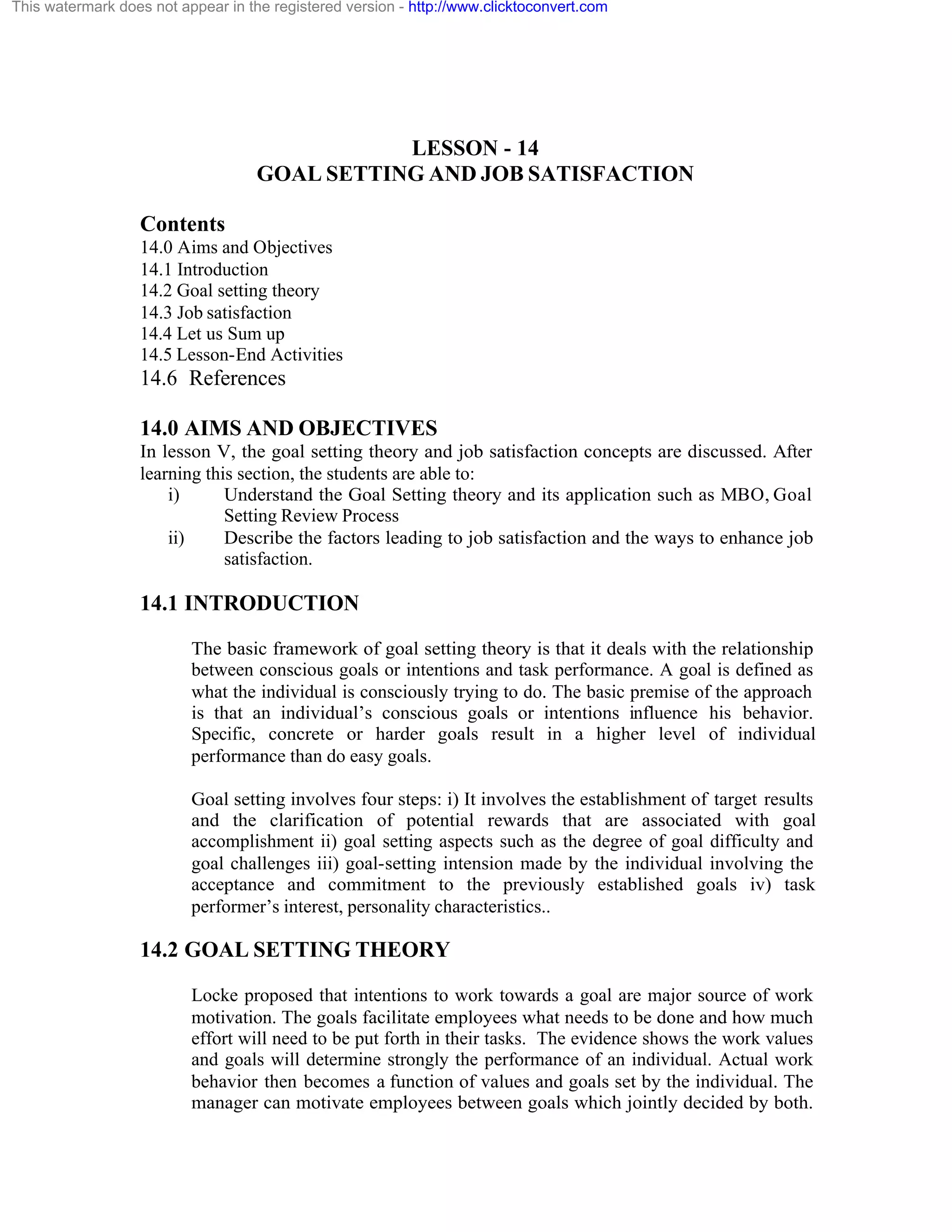 This watermark does not appear in the registered version - http://www.clicktoconvert.com

LESSON - 14
GOAL SETTING AND JOB SATISFACTION
Contents
14.0 Aims and Objectives
14.1 Introduction
14.2 Goal setting theory
14.3 Job satisfaction
14.4 Let us Sum up
14.5 Lesson-End Activities

14.6 References
14.0 AIMS AND OBJECTIVES
In lesson V, the goal setting theory and job satisfaction concepts are discussed. After
learning this section, the students are able to:
i)
Understand the Goal Setting theory and its application such as MBO, Goal
Setting Review Process
ii)
Describe the factors leading to job satisfaction and the ways to enhance job
satisfaction.

14.1 INTRODUCTION
The basic framework of goal setting theory is that it deals with the relationship
between conscious goals or intentions and task performance. A goal is defined as
what the individual is consciously trying to do. The basic premise of the approach
is that an individual’s conscious goals or intentions influence his behavior.
Specific, concrete or harder goals result in a higher level of individual
performance than do easy goals.
Goal setting involves four steps: i) It involves the establishment of target results
and the clarification of potential rewards that are associated with goal
accomplishment ii) goal setting aspects such as the degree of goal difficulty and
goal challenges iii) goal-setting intension made by the individual involving the
acceptance and commitment to the previously established goals iv) task
performer’s interest, personality characteristics..

14.2 GOAL SETTING THEORY
Locke proposed that intentions to work towards a goal are major source of work
motivation. The goals facilitate employees what needs to be done and how much
effort will need to be put forth in their tasks. The evidence shows the work values
and goals will determine strongly the performance of an individual. Actual work
behavior then becomes a function of values and goals set by the individual. The
manager can motivate employees between goals which jointly decided by both.

 
