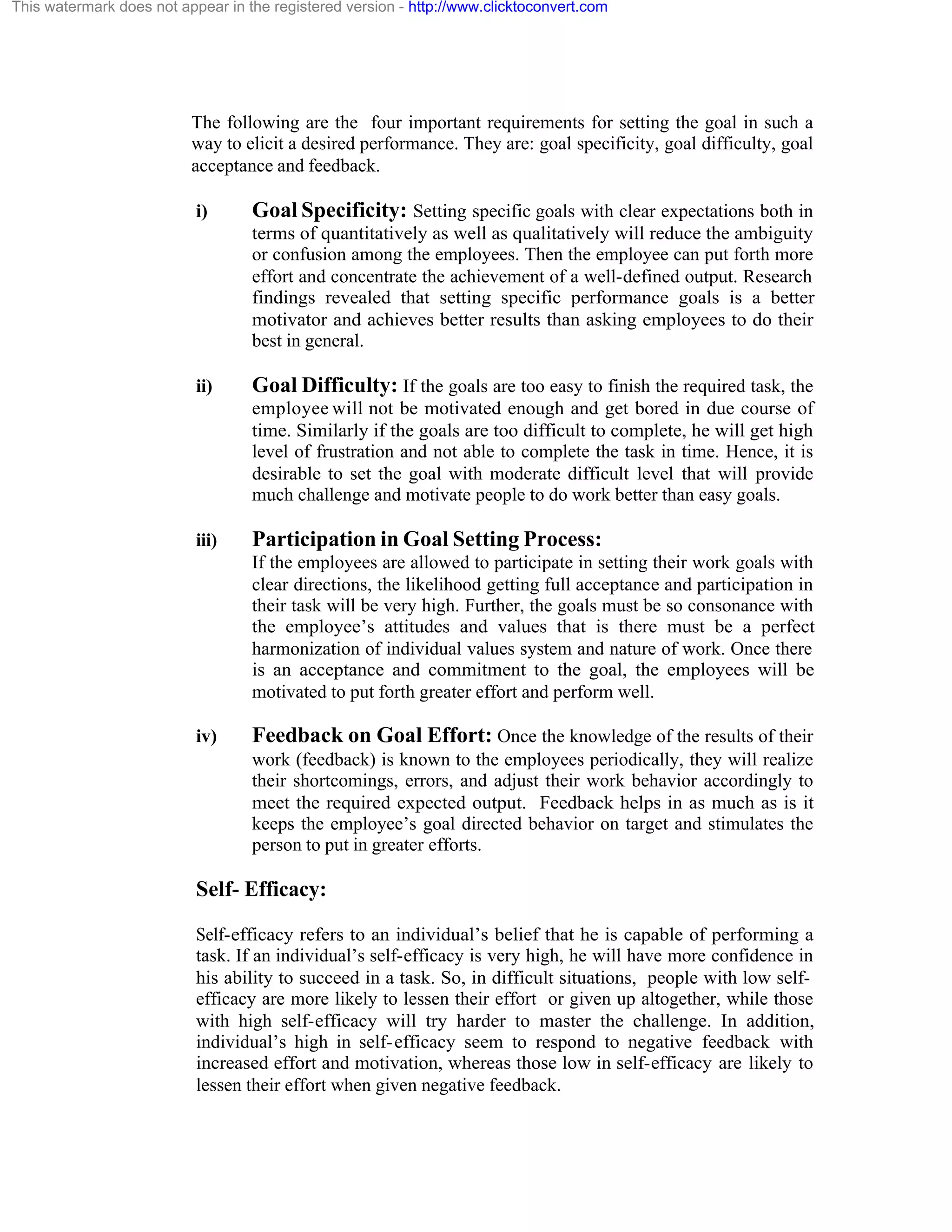 This watermark does not appear in the registered version - http://www.clicktoconvert.com

The following are the four important requirements for setting the goal in such a
way to elicit a desired performance. They are: goal specificity, goal difficulty, goal
acceptance and feedback.
i)

Goal Specificity: Setting specific goals with clear expectations both in
terms of quantitatively as well as qualitatively will reduce the ambiguity
or confusion among the employees. Then the employee can put forth more
effort and concentrate the achievement of a well-defined output. Research
findings revealed that setting specific performance goals is a better
motivator and achieves better results than asking employees to do their
best in general.

ii)

Goal Difficulty: If the goals are too easy to finish the required task, the
employee will not be motivated enough and get bored in due course of
time. Similarly if the goals are too difficult to complete, he will get high
level of frustration and not able to complete the task in time. Hence, it is
desirable to set the goal with moderate difficult level that will provide
much challenge and motivate people to do work better than easy goals.

iii)

Participation in Goal Setting Process:
If the employees are allowed to participate in setting their work goals with
clear directions, the likelihood getting full acceptance and participation in
their task will be very high. Further, the goals must be so consonance with
the employee’s attitudes and values that is there must be a perfect
harmonization of individual values system and nature of work. Once there
is an acceptance and commitment to the goal, the employees will be
motivated to put forth greater effort and perform well.

iv)

Feedback on Goal Effort: Once the knowledge of the results of their
work (feedback) is known to the employees periodically, they will realize
their shortcomings, errors, and adjust their work behavior accordingly to
meet the required expected output. Feedback helps in as much as is it
keeps the employee’s goal directed behavior on target and stimulates the
person to put in greater efforts.

Self- Efficacy:
Self-efficacy refers to an individual’s belief that he is capable of performing a
task. If an individual’s self-efficacy is very high, he will have more confidence in
his ability to succeed in a task. So, in difficult situations, people with low selfefficacy are more likely to lessen their effort or given up altogether, while those
with high self-efficacy will try harder to master the challenge. In addition,
individual’s high in self- efficacy seem to respond to negative feedback with
increased effort and motivation, whereas those low in self-efficacy are likely to
lessen their effort when given negative feedback.

 