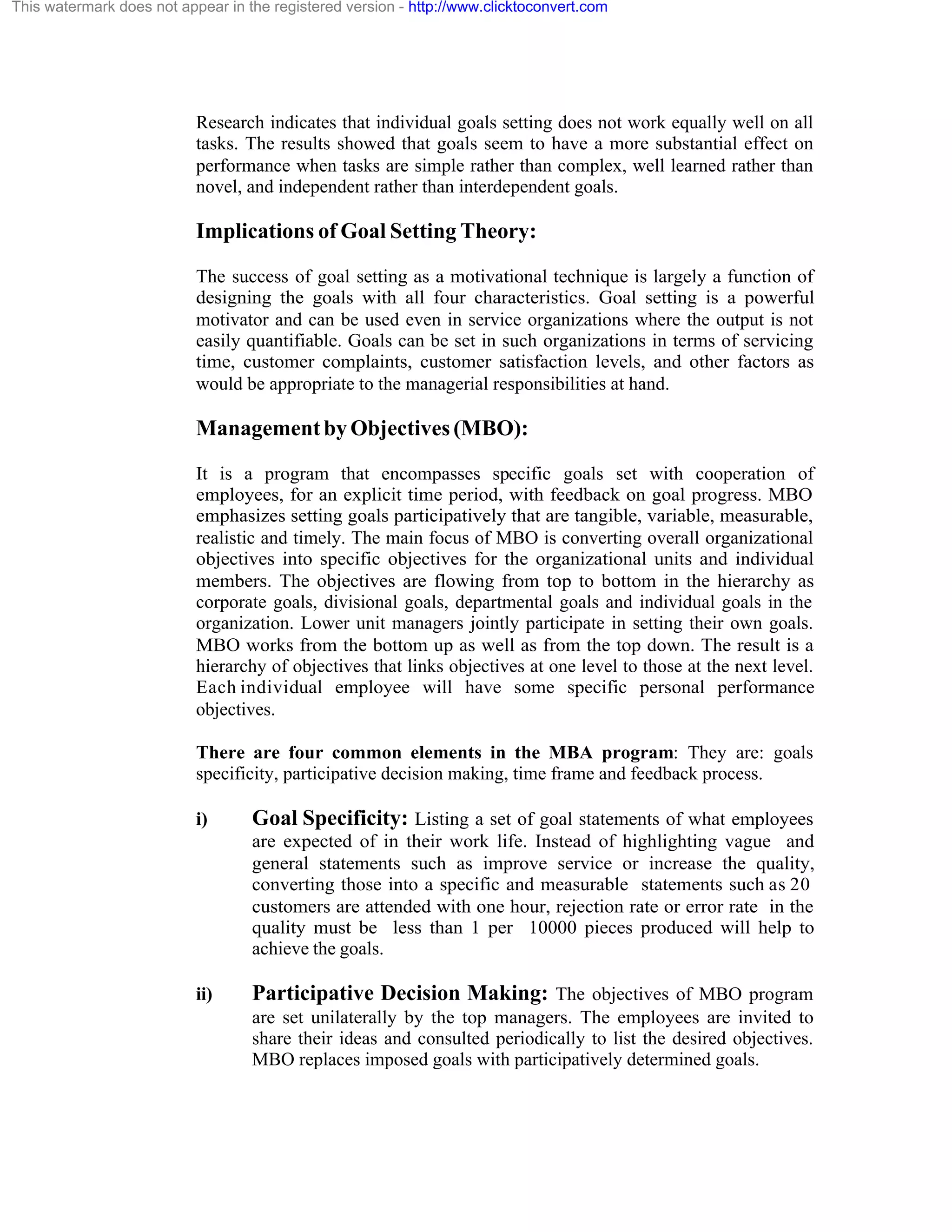 This watermark does not appear in the registered version - http://www.clicktoconvert.com

Research indicates that individual goals setting does not work equally well on all
tasks. The results showed that goals seem to have a more substantial effect on
performance when tasks are simple rather than complex, well learned rather than
novel, and independent rather than interdependent goals.

Implications of Goal Setting Theory:
The success of goal setting as a motivational technique is largely a function of
designing the goals with all four characteristics. Goal setting is a powerful
motivator and can be used even in service organizations where the output is not
easily quantifiable. Goals can be set in such organizations in terms of servicing
time, customer complaints, customer satisfaction levels, and other factors as
would be appropriate to the managerial responsibilities at hand.

Management by Objectives (MBO):
It is a program that encompasses specific goals set with cooperation of
employees, for an explicit time period, with feedback on goal progress. MBO
emphasizes setting goals participatively that are tangible, variable, measurable,
realistic and timely. The main focus of MBO is converting overall organizational
objectives into specific objectives for the organizational units and individual
members. The objectives are flowing from top to bottom in the hierarchy as
corporate goals, divisional goals, departmental goals and individual goals in the
organization. Lower unit managers jointly participate in setting their own goals.
MBO works from the bottom up as well as from the top down. The result is a
hierarchy of objectives that links objectives at one level to those at the next level.
Each individual employee will have some specific personal performance
objectives.
There are four common elements in the MBA program: They are: goals
specificity, participative decision making, time frame and feedback process.
i)

Goal Specificity: Listing a set of goal statements of what employees
are expected of in their work life. Instead of highlighting vague and
general statements such as improve service or increase the quality,
converting those into a specific and measurable statements such as 20
customers are attended with one hour, rejection rate or error rate in the
quality must be less than 1 per 10000 pieces produced will help to
achieve the goals.

ii)

Participative Decision Making: The objectives of MBO program
are set unilaterally by the top managers. The employees are invited to
share their ideas and consulted periodically to list the desired objectives.
MBO replaces imposed goals with participatively determined goals.

 