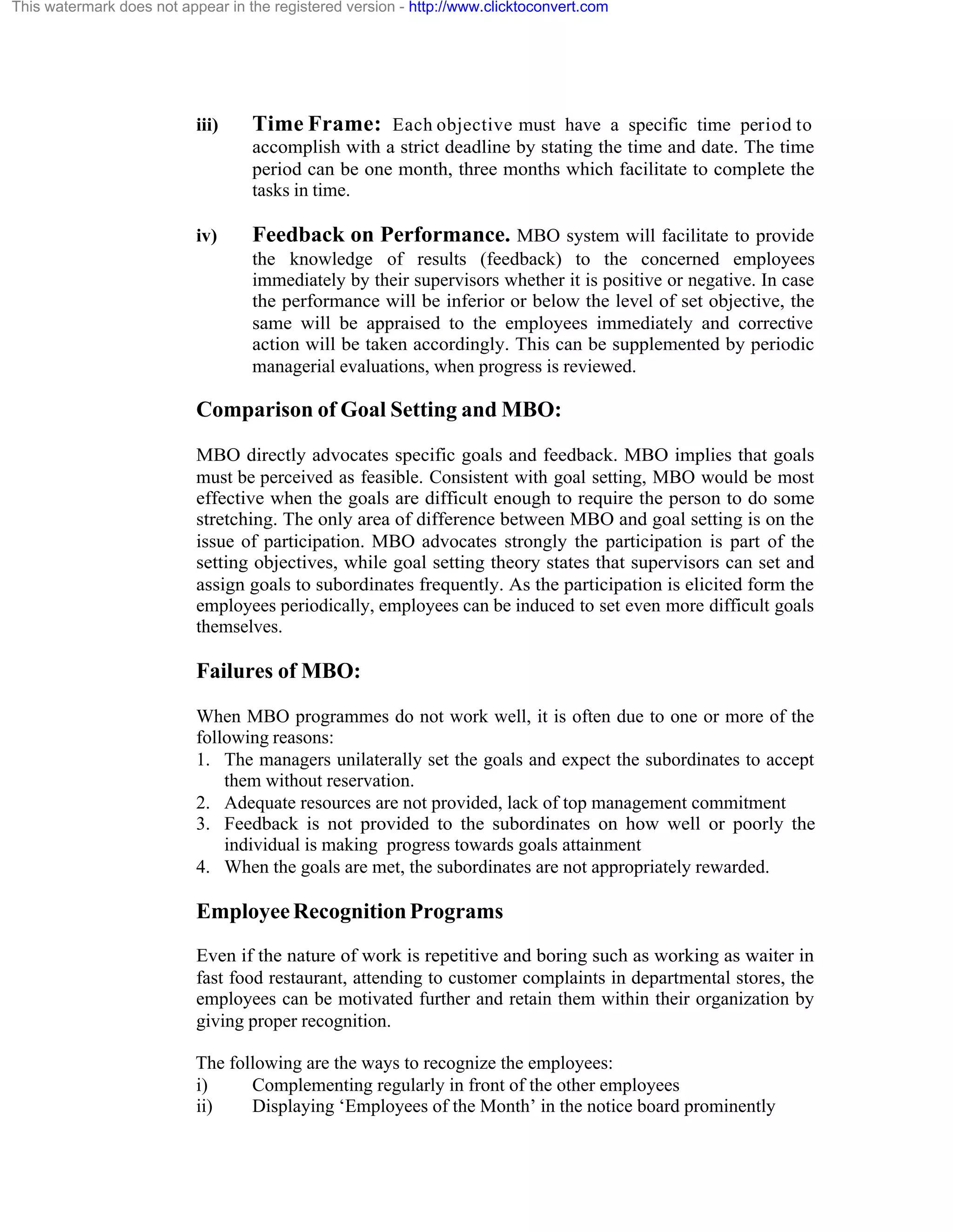 This watermark does not appear in the registered version - http://www.clicktoconvert.com

iii)

Time Frame: Each objective must have a specific time period to
accomplish with a strict deadline by stating the time and date. The time
period can be one month, three months which facilitate to complete the
tasks in time.

iv)

Feedback on Performance. MBO system will facilitate to provide
the knowledge of results (feedback) to the concerned employees
immediately by their supervisors whether it is positive or negative. In case
the performance will be inferior or below the level of set objective, the
same will be appraised to the employees immediately and corrective
action will be taken accordingly. This can be supplemented by periodic
managerial evaluations, when progress is reviewed.

Comparison of Goal Setting and MBO:
MBO directly advocates specific goals and feedback. MBO implies that goals
must be perceived as feasible. Consistent with goal setting, MBO would be most
effective when the goals are difficult enough to require the person to do some
stretching. The only area of difference between MBO and goal setting is on the
issue of participation. MBO advocates strongly the participation is part of the
setting objectives, while goal setting theory states that supervisors can set and
assign goals to subordinates frequently. As the participation is elicited form the
employees periodically, employees can be induced to set even more difficult goals
themselves.

Failures of MBO:
When MBO programmes do not work well, it is often due to one or more of the
following reasons:
1. The managers unilaterally set the goals and expect the subordinates to accept
them without reservation.
2. Adequate resources are not provided, lack of top management commitment
3. Feedback is not provided to the subordinates on how well or poorly the
individual is making progress towards goals attainment
4. When the goals are met, the subordinates are not appropriately rewarded.

Employee Recognition Programs
Even if the nature of work is repetitive and boring such as working as waiter in
fast food restaurant, attending to customer complaints in departmental stores, the
employees can be motivated further and retain them within their organization by
giving proper recognition.
The following are the ways to recognize the employees:
i)
Complementing regularly in front of the other employees
ii)
Displaying ‘Employees of the Month’ in the notice board prominently

 