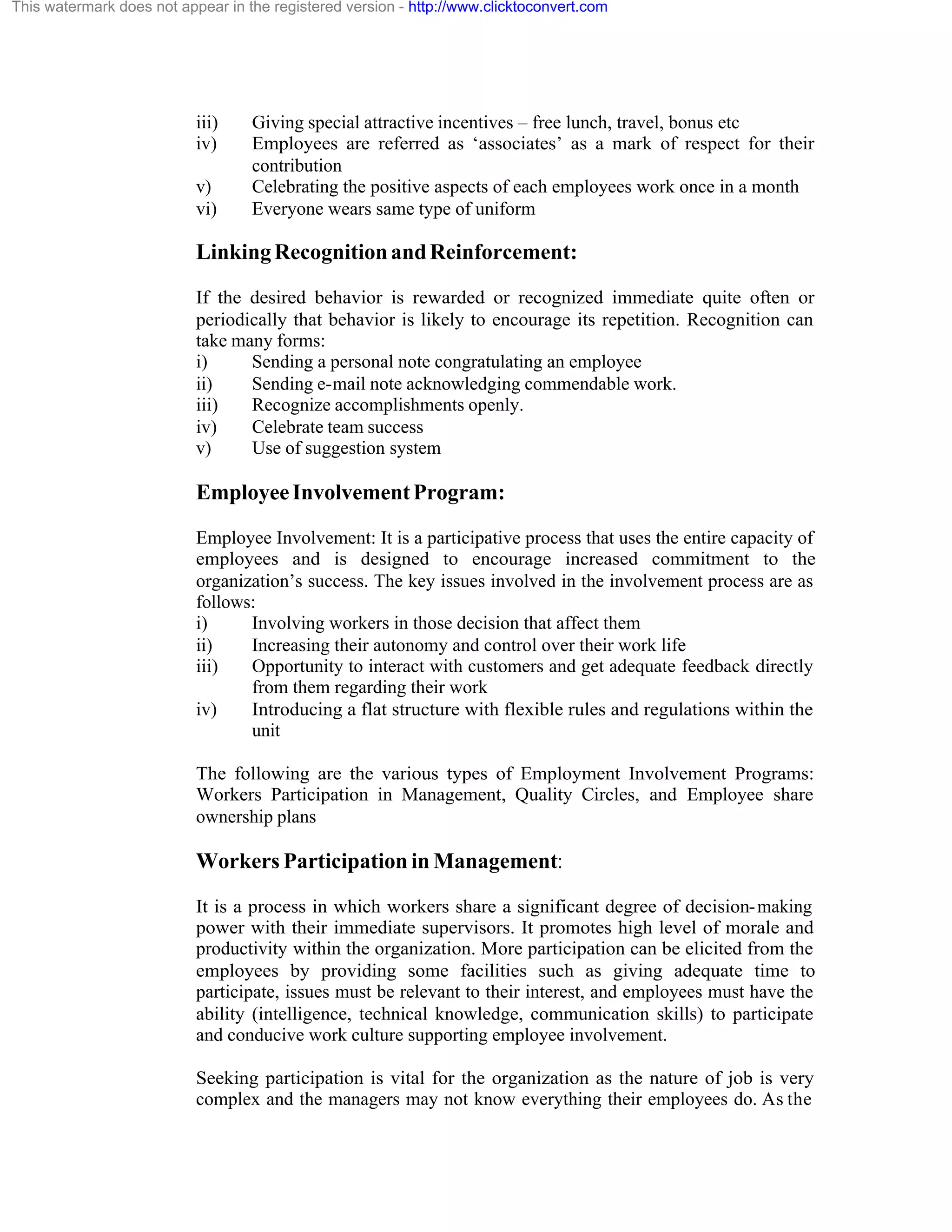 This watermark does not appear in the registered version - http://www.clicktoconvert.com

iii)
iv)
v)
vi)

Giving special attractive incentives – free lunch, travel, bonus etc
Employees are referred as ‘associates’ as a mark of respect for their
contribution
Celebrating the positive aspects of each employees work once in a month
Everyone wears same type of uniform

Linking Recognition and Reinforcement:
If the desired behavior is rewarded or recognized immediate quite often or
periodically that behavior is likely to encourage its repetition. Recognition can
take many forms:
i)
Sending a personal note congratulating an employee
ii)
Sending e-mail note acknowledging commendable work.
iii)
Recognize accomplishments openly.
iv)
Celebrate team success
v)
Use of suggestion system

Employee Involvement Program:
Employee Involvement: It is a participative process that uses the entire capacity of
employees and is designed to encourage increased commitment to the
organization’s success. The key issues involved in the involvement process are as
follows:
i)
Involving workers in those decision that affect them
ii)
Increasing their autonomy and control over their work life
iii)
Opportunity to interact with customers and get adequate feedback directly
from them regarding their work
iv)
Introducing a flat structure with flexible rules and regulations within the
unit
The following are the various types of Employment Involvement Programs:
Workers Participation in Management, Quality Circles, and Employee share
ownership plans

Workers Participation in Management:
It is a process in which workers share a significant degree of decision- making
power with their immediate supervisors. It promotes high level of morale and
productivity within the organization. More participation can be elicited from the
employees by providing some facilities such as giving adequate time to
participate, issues must be relevant to their interest, and employees must have the
ability (intelligence, technical knowledge, communication skills) to participate
and conducive work culture supporting employee involvement.
Seeking participation is vital for the organization as the nature of job is very
complex and the managers may not know everything their employees do. As the

 