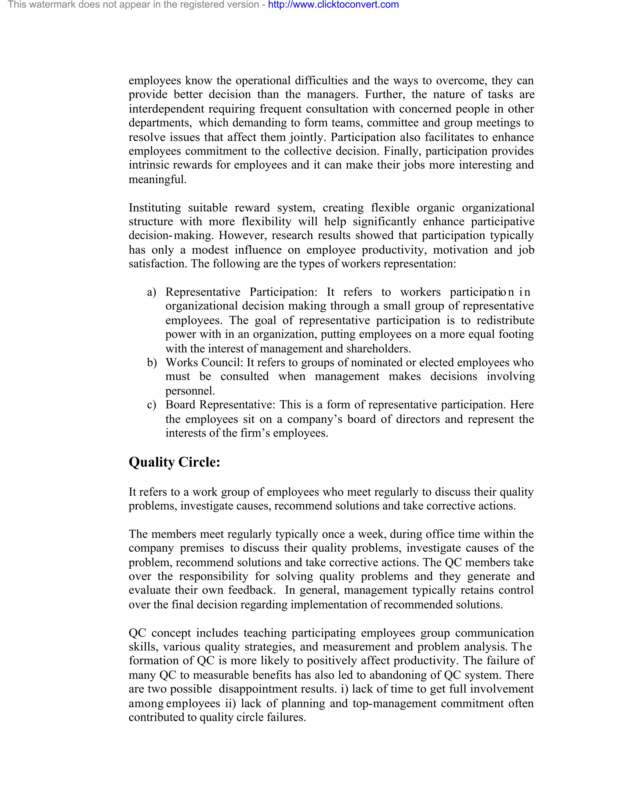 This watermark does not appear in the registered version - http://www.clicktoconvert.com

employees know the operational difficulties and the ways to overcome, they can
provide better decision than the managers. Further, the nature of tasks are
interdependent requiring frequent consultation with concerned people in other
departments, which demanding to form teams, committee and group meetings to
resolve issues that affect them jointly. Participation also facilitates to enhance
employees commitment to the collective decision. Finally, participation provides
intrinsic rewards for employees and it can make their jobs more interesting and
meaningful.
Instituting suitable reward system, creating flexible organic organizational
structure with more flexibility will help significantly enhance participative
decision- making. However, research results showed that participation typically
has only a modest influence on employee productivity, motivation and job
satisfaction. The following are the types of workers representation:
a) Representative Participation: It refers to workers participatio n i n
organizational decision making through a small group of representative
employees. The goal of representative participation is to redistribute
power with in an organization, putting employees on a more equal footing
with the interest of management and shareholders.
b) Works Council: It refers to groups of nominated or elected employees who
must be consulted when management makes decisions involving
personnel.
c) Board Representative: This is a form of representative participation. Here
the employees sit on a company’s board of directors and represent the
interests of the firm’s employees.

Quality Circle:
It refers to a work group of employees who meet regularly to discuss their quality
problems, investigate causes, recommend solutions and take corrective actions.
The members meet regularly typically once a week, during office time within the
company premises to discuss their quality problems, investigate causes of the
problem, recommend solutions and take corrective actions. The QC members take
over the responsibility for solving quality problems and they generate and
evaluate their own feedback. In general, management typically retains control
over the final decision regarding implementation of recommended solutions.
QC concept includes teaching participating employees group communication
skills, various quality strategies, and measurement and problem analysis. The
formation of QC is more likely to positively affect productivity. The failure of
many QC to measurable benefits has also led to abandoning of QC system. There
are two possible disappointment results. i) lack of time to get full involvement
among employees ii) lack of planning and top-management commitment often
contributed to quality circle failures.

 