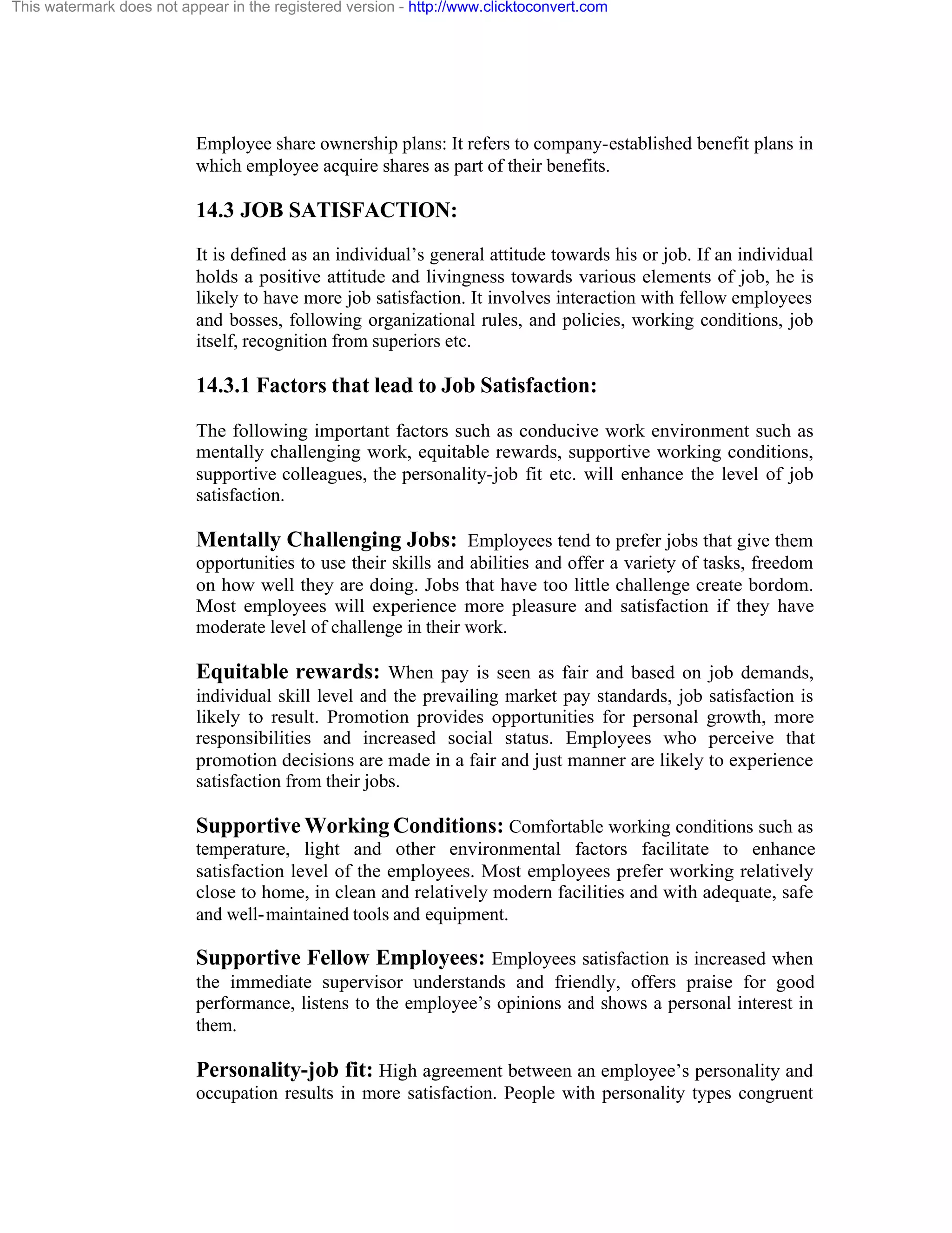 This watermark does not appear in the registered version - http://www.clicktoconvert.com

Employee share ownership plans: It refers to company-established benefit plans in
which employee acquire shares as part of their benefits.

14.3 JOB SATISFACTION:
It is defined as an individual’s general attitude towards his or job. If an individual
holds a positive attitude and livingness towards various elements of job, he is
likely to have more job satisfaction. It involves interaction with fellow employees
and bosses, following organizational rules, and policies, working conditions, job
itself, recognition from superiors etc.

14.3.1 Factors that lead to Job Satisfaction:
The following important factors such as conducive work environment such as
mentally challenging work, equitable rewards, supportive working conditions,
supportive colleagues, the personality-job fit etc. will enhance the level of job
satisfaction.

Mentally Challenging Jobs: Employees tend to prefer jobs that give them
opportunities to use their skills and abilities and offer a variety of tasks, freedom
on how well they are doing. Jobs that have too little challenge create bordom.
Most employees will experience more pleasure and satisfaction if they have
moderate level of challenge in their work.

Equitable rewards: When pay is seen as fair and based on job demands,
individual skill level and the prevailing market pay standards, job satisfaction is
likely to result. Promotion provides opportunities for personal growth, more
responsibilities and increased social status. Employees who perceive that
promotion decisions are made in a fair and just manner are likely to experience
satisfaction from their jobs.

Supportive Working Conditions: Comfortable working conditions such as
temperature, light and other environmental factors facilitate to enhance
satisfaction level of the employees. Most employees prefer working relatively
close to home, in clean and relatively modern facilities and with adequate, safe
and well- maintained tools and equipment.

Supportive Fellow Employees: Employees satisfaction is increased when
the immediate supervisor understands and friendly, offers praise for good
performance, listens to the employee’s opinions and shows a personal interest in
them.

Personality-job fit: High agreement between an employee’s personality and
occupation results in more satisfaction. People with personality types congruent

 