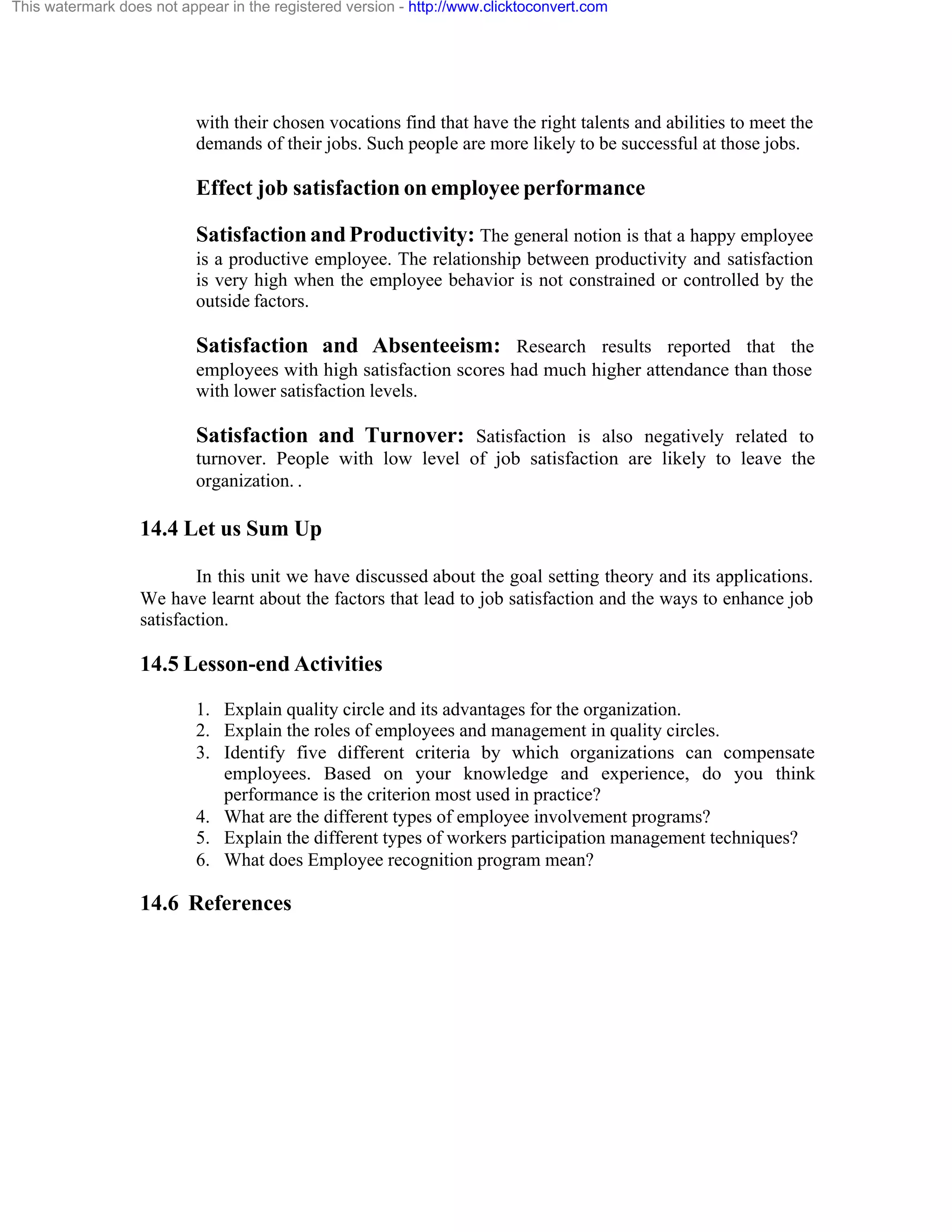 This watermark does not appear in the registered version - http://www.clicktoconvert.com

with their chosen vocations find that have the right talents and abilities to meet the
demands of their jobs. Such people are more likely to be successful at those jobs.

Effect job satisfaction on employee performance
Satisfaction and Productivity: The general notion is that a happy employee
is a productive employee. The relationship between productivity and satisfaction
is very high when the employee behavior is not constrained or controlled by the
outside factors.

Satisfaction and Absenteeism: Research results reported that the
employees with high satisfaction scores had much higher attendance than those
with lower satisfaction levels.

Satisfaction and Turnover: Satisfaction is also negatively related to
turnover. People with low level of job satisfaction are likely to leave the
organization. .

14.4 Let us Sum Up
In this unit we have discussed about the goal setting theory and its applications.
We have learnt about the factors that lead to job satisfaction and the ways to enhance job
satisfaction.

14.5 Lesson-end Activities
1. Explain quality circle and its advantages for the organization.
2. Explain the roles of employees and management in quality circles.
3. Identify five different criteria by which organizations can compensate
employees. Based on your knowledge and experience, do you think
performance is the criterion most used in practice?
4. What are the different types of employee involvement programs?
5. Explain the different types of workers participation management techniques?
6. What does Employee recognition program mean?

14.6 References

 