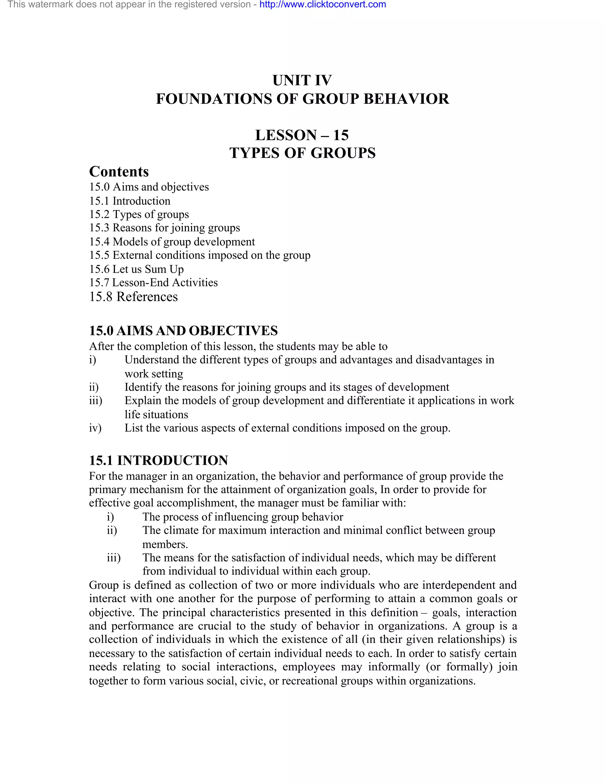 This watermark does not appear in the registered version - http://www.clicktoconvert.com

UNIT IV
FOUNDATIONS OF GROUP BEHAVIOR
LESSON – 15
TYPES OF GROUPS
Contents
15.0 Aims and objectives
15.1 Introduction
15.2 Types of groups
15.3 Reasons for joining groups
15.4 Models of group development
15.5 External conditions imposed on the group
15.6 Let us Sum Up
15.7 Lesson-End Activities

15.8 References
15.0 AIMS AND OBJECTIVES
After the completion of this lesson, the students may be able to
i)
Understand the different types of groups and advantages and disadvantages in
work setting
ii)
Identify the reasons for joining groups and its stages of development
iii)
Explain the models of group development and differentiate it applications in work
life situations
iv)
List the various aspects of external conditions imposed on the group.

15.1 INTRODUCTION
For the manager in an organization, the behavior and performance of group provide the
primary mechanism for the attainment of organization goals, In order to provide for
effective goal accomplishment, the manager must be familiar with:
i)
The process of influencing group behavior
ii)
The climate for maximum interaction and minimal conflict between group
members.
iii)
The means for the satisfaction of individual needs, which may be different
from individual to individual within each group.
Group is defined as collection of two or more individuals who are interdependent and
interact with one another for the purpose of performing to attain a common goals or
objective. The principal characteristics presented in this definition – goals, interaction
and performance are crucial to the study of behavior in organizations. A group is a
collection of individuals in which the existence of all (in their given relationships) is
necessary to the satisfaction of certain individual needs to each. In order to satisfy certain
needs relating to social interactions, employees may informally (or formally) join
together to form various social, civic, or recreational groups within organizations.

 