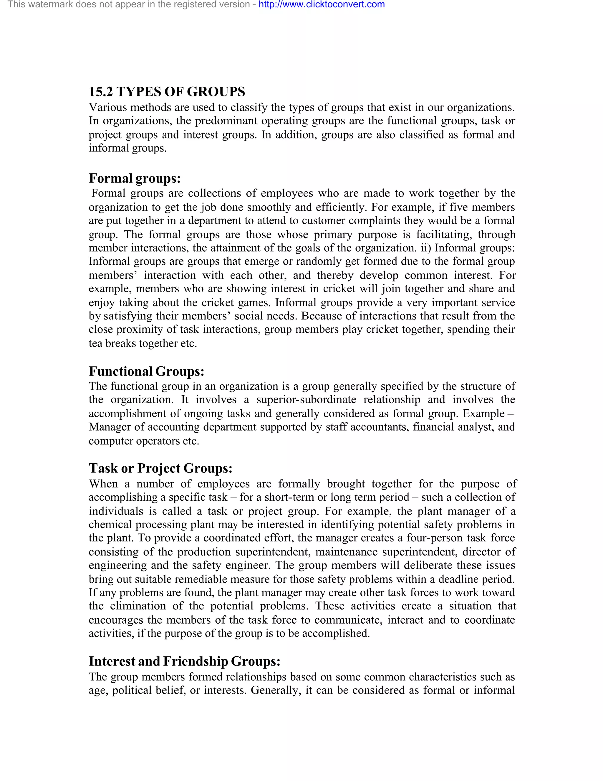 This watermark does not appear in the registered version - http://www.clicktoconvert.com

15.2 TYPES OF GROUPS
Various methods are used to classify the types of groups that exist in our organizations.
In organizations, the predominant operating groups are the functional groups, task or
project groups and interest groups. In addition, groups are also classified as formal and
informal groups.

Formal groups:
Formal groups are collections of employees who are made to work together by the
organization to get the job done smoothly and efficiently. For example, if five members
are put together in a department to attend to customer complaints they would be a formal
group. The formal groups are those whose primary purpose is facilitating, through
member interactions, the attainment of the goals of the organization. ii) Informal groups:
Informal groups are groups that emerge or randomly get formed due to the formal group
members’ interaction with each other, and thereby develop common interest. For
example, members who are showing interest in cricket will join together and share and
enjoy taking about the cricket games. Informal groups provide a very important service
by satisfying their members’ social needs. Because of interactions that result from the
close proximity of task interactions, group members play cricket together, spending their
tea breaks together etc.

Functional Groups:
The functional group in an organization is a group generally specified by the structure of
the organization. It involves a superior-subordinate relationship and involves the
accomplishment of ongoing tasks and generally considered as formal group. Example –
Manager of accounting department supported by staff accountants, financial analyst, and
computer operators etc.

Task or Project Groups:
When a number of employees are formally brought together for the purpose of
accomplishing a specific task – for a short-term or long term period – such a collection of
individuals is called a task or project group. For example, the plant manager of a
chemical processing plant may be interested in identifying potential safety problems in
the plant. To provide a coordinated effort, the manager creates a four-person task force
consisting of the production superintendent, maintenance superintendent, director of
engineering and the safety engineer. The group members will deliberate these issues
bring out suitable remediable measure for those safety problems within a deadline period.
If any problems are found, the plant manager may create other task forces to work toward
the elimination of the potential problems. These activities create a situation that
encourages the members of the task force to communicate, interact and to coordinate
activities, if the purpose of the group is to be accomplished.

Interest and Friendship Groups:
The group members formed relationships based on some common characteristics such as
age, political belief, or interests. Generally, it can be considered as formal or informal

 