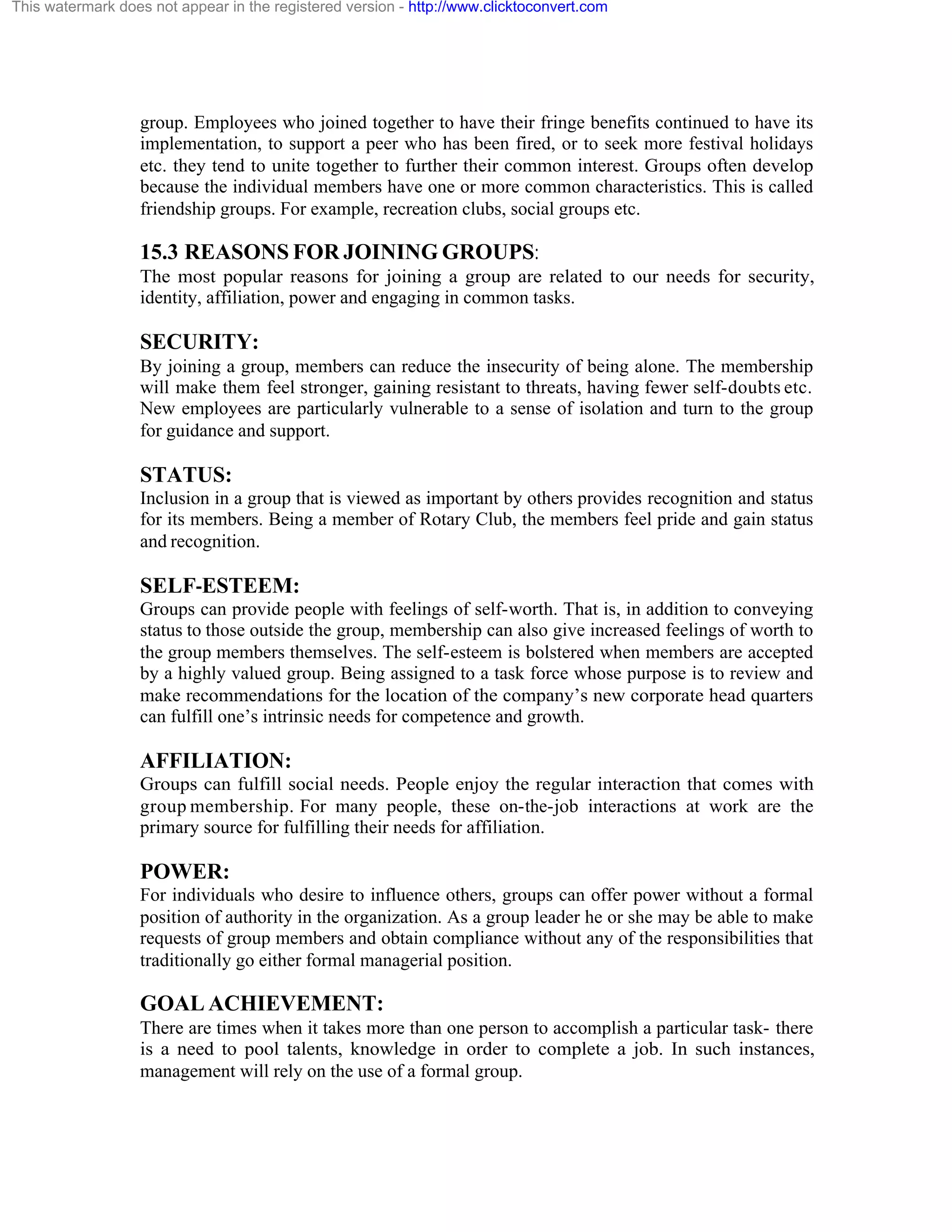 This watermark does not appear in the registered version - http://www.clicktoconvert.com

group. Employees who joined together to have their fringe benefits continued to have its
implementation, to support a peer who has been fired, or to seek more festival holidays
etc. they tend to unite together to further their common interest. Groups often develop
because the individual members have one or more common characteristics. This is called
friendship groups. For example, recreation clubs, social groups etc.

15.3 REASONS FOR JOINING GROUPS:
The most popular reasons for joining a group are related to our needs for security,
identity, affiliation, power and engaging in common tasks.

SECURITY:
By joining a group, members can reduce the insecurity of being alone. The membership
will make them feel stronger, gaining resistant to threats, having fewer self-doubts etc.
New employees are particularly vulnerable to a sense of isolation and turn to the group
for guidance and support.

STATUS:
Inclusion in a group that is viewed as important by others provides recognition and status
for its members. Being a member of Rotary Club, the members feel pride and gain status
and recognition.

SELF-ESTEEM:
Groups can provide people with feelings of self-worth. That is, in addition to conveying
status to those outside the group, membership can also give increased feelings of worth to
the group members themselves. The self-esteem is bolstered when members are accepted
by a highly valued group. Being assigned to a task force whose purpose is to review and
make recommendations for the location of the company’s new corporate head quarters
can fulfill one’s intrinsic needs for competence and growth.

AFFILIATION:
Groups can fulfill social needs. People enjoy the regular interaction that comes with
group membership. For many people, these on-the-job interactions at work are the
primary source for fulfilling their needs for affiliation.

POWER:
For individuals who desire to influence others, groups can offer power without a formal
position of authority in the organization. As a group leader he or she may be able to make
requests of group members and obtain compliance without any of the responsibilities that
traditionally go either formal managerial position.

GOAL ACHIEVEMENT:
There are times when it takes more than one person to accomplish a particular task- there
is a need to pool talents, knowledge in order to complete a job. In such instances,
management will rely on the use of a formal group.

 