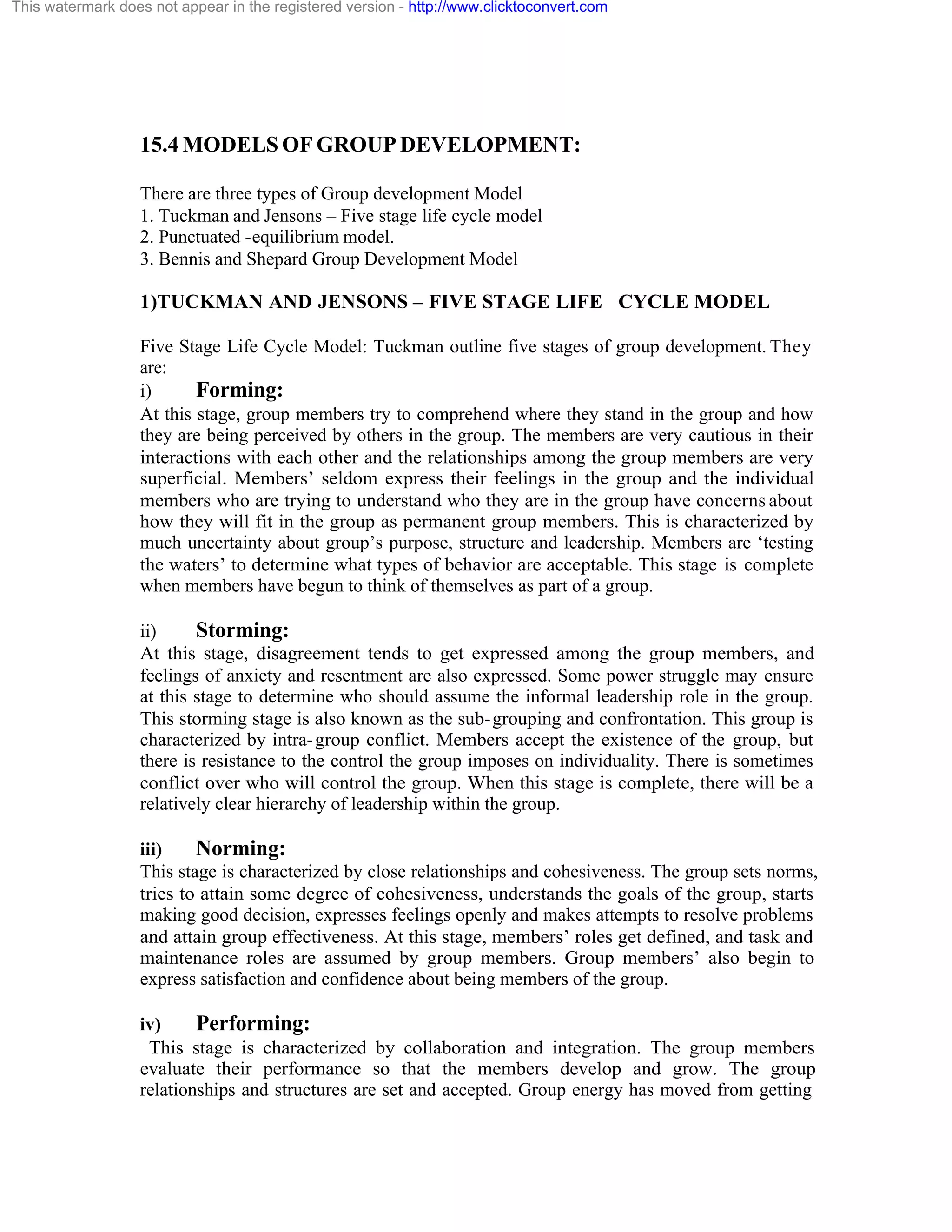 This watermark does not appear in the registered version - http://www.clicktoconvert.com

15.4 MODELS OF GROUP DEVELOPMENT:
There are three types of Group development Model
1. Tuckman and Jensons – Five stage life cycle model
2. Punctuated -equilibrium model.
3. Bennis and Shepard Group Development Model

1)TUCKMAN AND JENSONS – FIVE STAGE LIFE CYCLE MODEL
Five Stage Life Cycle Model: Tuckman outline five stages of group development. They
are:
i)
Forming:
At this stage, group members try to comprehend where they stand in the group and how
they are being perceived by others in the group. The members are very cautious in their
interactions with each other and the relationships among the group members are very
superficial. Members’ seldom express their feelings in the group and the individual
members who are trying to understand who they are in the group have concerns about
how they will fit in the group as permanent group members. This is characterized by
much uncertainty about group’s purpose, structure and leadership. Members are ‘testing
the waters’ to determine what types of behavior are acceptable. This stage is complete
when members have begun to think of themselves as part of a group.
ii)
Storming:
At this stage, disagreement tends to get expressed among the group members, and
feelings of anxiety and resentment are also expressed. Some power struggle may ensure
at this stage to determine who should assume the informal leadership role in the group.
This storming stage is also known as the sub- grouping and confrontation. This group is
characterized by intra- group conflict. Members accept the existence of the group, but
there is resistance to the control the group imposes on individuality. There is sometimes
conflict over who will control the group. When this stage is complete, there will be a
relatively clear hierarchy of leadership within the group.
iii)
Norming:
This stage is characterized by close relationships and cohesiveness. The group sets norms,
tries to attain some degree of cohesiveness, understands the goals of the group, starts
making good decision, expresses feelings openly and makes attempts to resolve problems
and attain group effectiveness. At this stage, members’ roles get defined, and task and
maintenance roles are assumed by group members. Group members’ also begin to
express satisfaction and confidence about being members of the group.
iv)
Performing:
This stage is characterized by collaboration and integration. The group members
evaluate their performance so that the members develop and grow. The group
relationships and structures are set and accepted. Group energy has moved from getting

 
