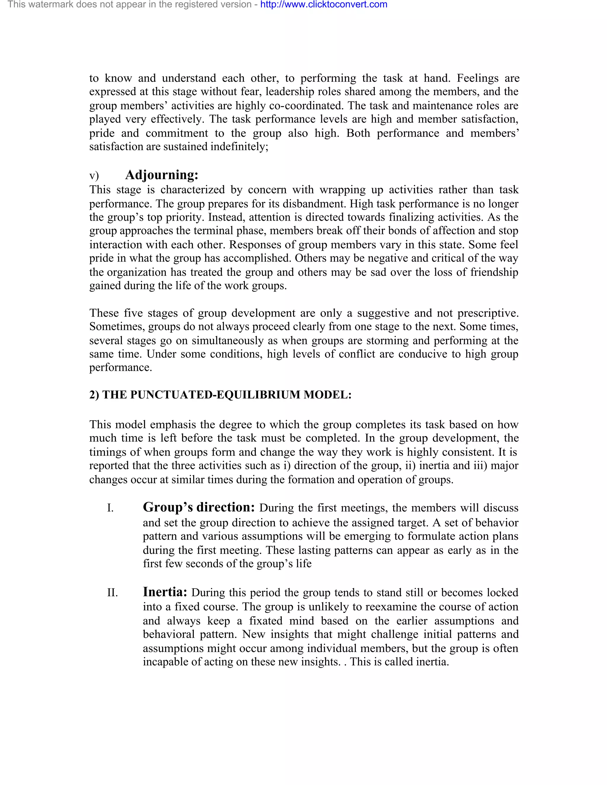 This watermark does not appear in the registered version - http://www.clicktoconvert.com

to know and understand each other, to performing the task at hand. Feelings are
expressed at this stage without fear, leadership roles shared among the members, and the
group members’ activities are highly co-coordinated. The task and maintenance roles are
played very effectively. The task performance levels are high and member satisfaction,
pride and commitment to the group also high. Both performance and members’
satisfaction are sustained indefinitely;
v)
Adjourning:
This stage is characterized by concern with wrapping up activities rather than task
performance. The group prepares for its disbandment. High task performance is no longer
the group’s top priority. Instead, attention is directed towards finalizing activities. As the
group approaches the terminal phase, members break off their bonds of affection and stop
interaction with each other. Responses of group members vary in this state. Some feel
pride in what the group has accomplished. Others may be negative and critical of the way
the organization has treated the group and others may be sad over the loss of friendship
gained during the life of the work groups.
These five stages of group development are only a suggestive and not prescriptive.
Sometimes, groups do not always proceed clearly from one stage to the next. Some times,
several stages go on simultaneously as when groups are storming and performing at the
same time. Under some conditions, high levels of conflict are conducive to high group
performance.
2) THE PUNCTUATED-EQUILIBRIUM MODEL:
This model emphasis the degree to which the group completes its task based on how
much time is left before the task must be completed. In the group development, the
timings of when groups form and change the way they work is highly consistent. It is
reported that the three activities such as i) direction of the group, ii) inertia and iii) major
changes occur at similar times during the formation and operation of groups.
I.

Group’s direction: During the first meetings, the members will discuss
and set the group direction to achieve the assigned target. A set of behavior
pattern and various assumptions will be emerging to formulate action plans
during the first meeting. These lasting patterns can appear as early as in the
first few seconds of the group’s life

II.

Inertia: During this period the group tends to stand still or becomes locked
into a fixed course. The group is unlikely to reexamine the course of action
and always keep a fixated mind based on the earlier assumptions and
behavioral pattern. New insights that might challenge initial patterns and
assumptions might occur among individual members, but the group is often
incapable of acting on these new insights. . This is called inertia.

 