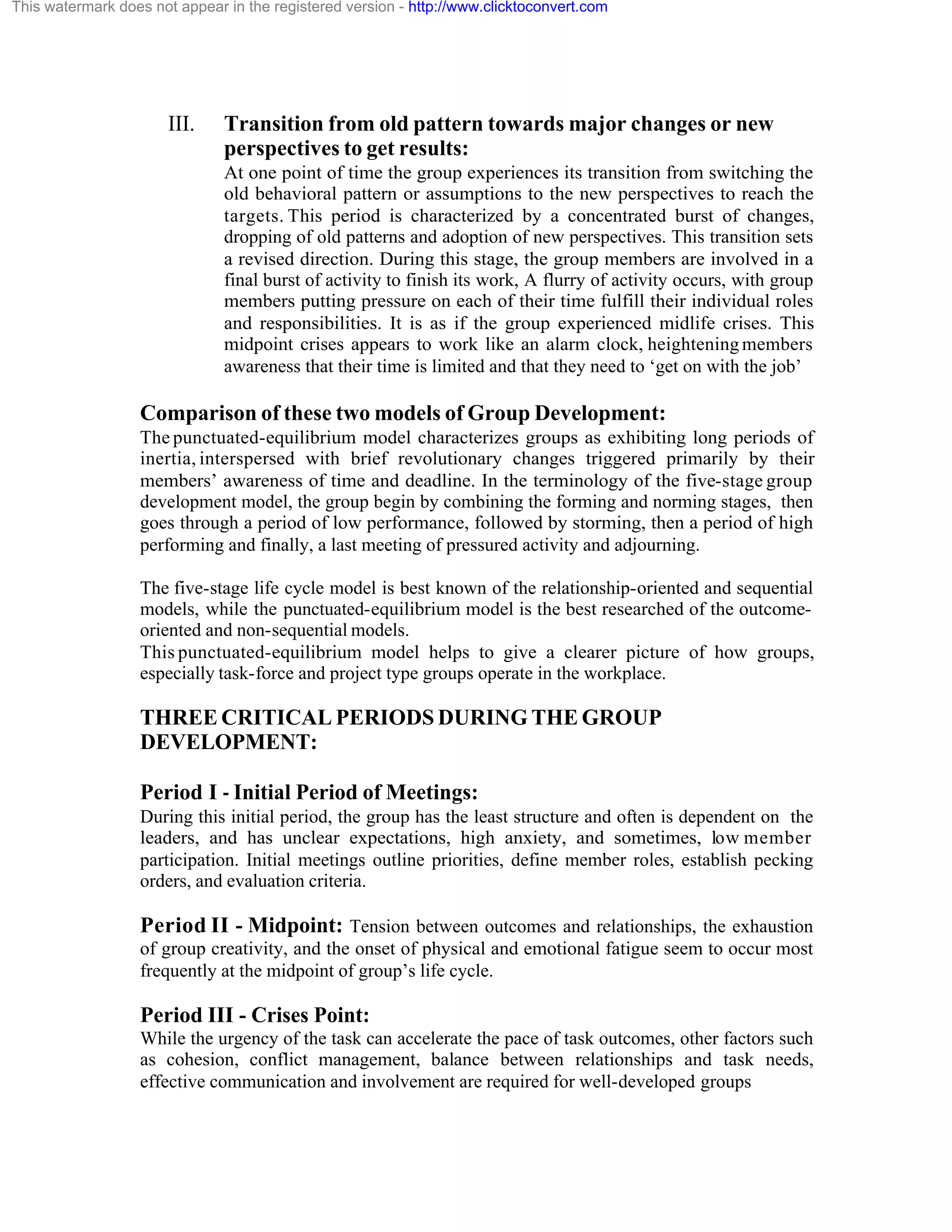 This watermark does not appear in the registered version - http://www.clicktoconvert.com

III.

Transition from old pattern towards major changes or new
perspectives to get results:
At one point of time the group experiences its transition from switching the
old behavioral pattern or assumptions to the new perspectives to reach the
targets. This period is characterized by a concentrated burst of changes,
dropping of old patterns and adoption of new perspectives. This transition sets
a revised direction. During this stage, the group members are involved in a
final burst of activity to finish its work, A flurry of activity occurs, with group
members putting pressure on each of their time fulfill their individual roles
and responsibilities. It is as if the group experienced midlife crises. This
midpoint crises appears to work like an alarm clock, heightening members
awareness that their time is limited and that they need to ‘get on with the job’

Comparison of these two models of Group Development:
The punctuated-equilibrium model characterizes groups as exhibiting long periods of
inertia, interspersed with brief revolutionary changes triggered primarily by their
members’ awareness of time and deadline. In the terminology of the five-stage group
development model, the group begin by combining the forming and norming stages, then
goes through a period of low performance, followed by storming, then a period of high
performing and finally, a last meeting of pressured activity and adjourning.
The five-stage life cycle model is best known of the relationship-oriented and sequential
models, while the punctuated-equilibrium model is the best researched of the outcomeoriented and non-sequential models.
This punctuated-equilibrium model helps to give a clearer picture of how groups,
especially task-force and project type groups operate in the workplace.

THREE CRITICAL PERIODS DURING THE GROUP
DEVELOPMENT:
Period I - Initial Period of Meetings:
During this initial period, the group has the least structure and often is dependent on the
leaders, and has unclear expectations, high anxiety, and sometimes, low member
participation. Initial meetings outline priorities, define member roles, establish pecking
orders, and evaluation criteria.

Period II - Midpoint: Tension between outcomes and relationships, the exhaustion
of group creativity, and the onset of physical and emotional fatigue seem to occur most
frequently at the midpoint of group’s life cycle.

Period III - Crises Point:
While the urgency of the task can accelerate the pace of task outcomes, other factors such
as cohesion, conflict management, balance between relationships and task needs,
effective communication and involvement are required for well-developed groups

 