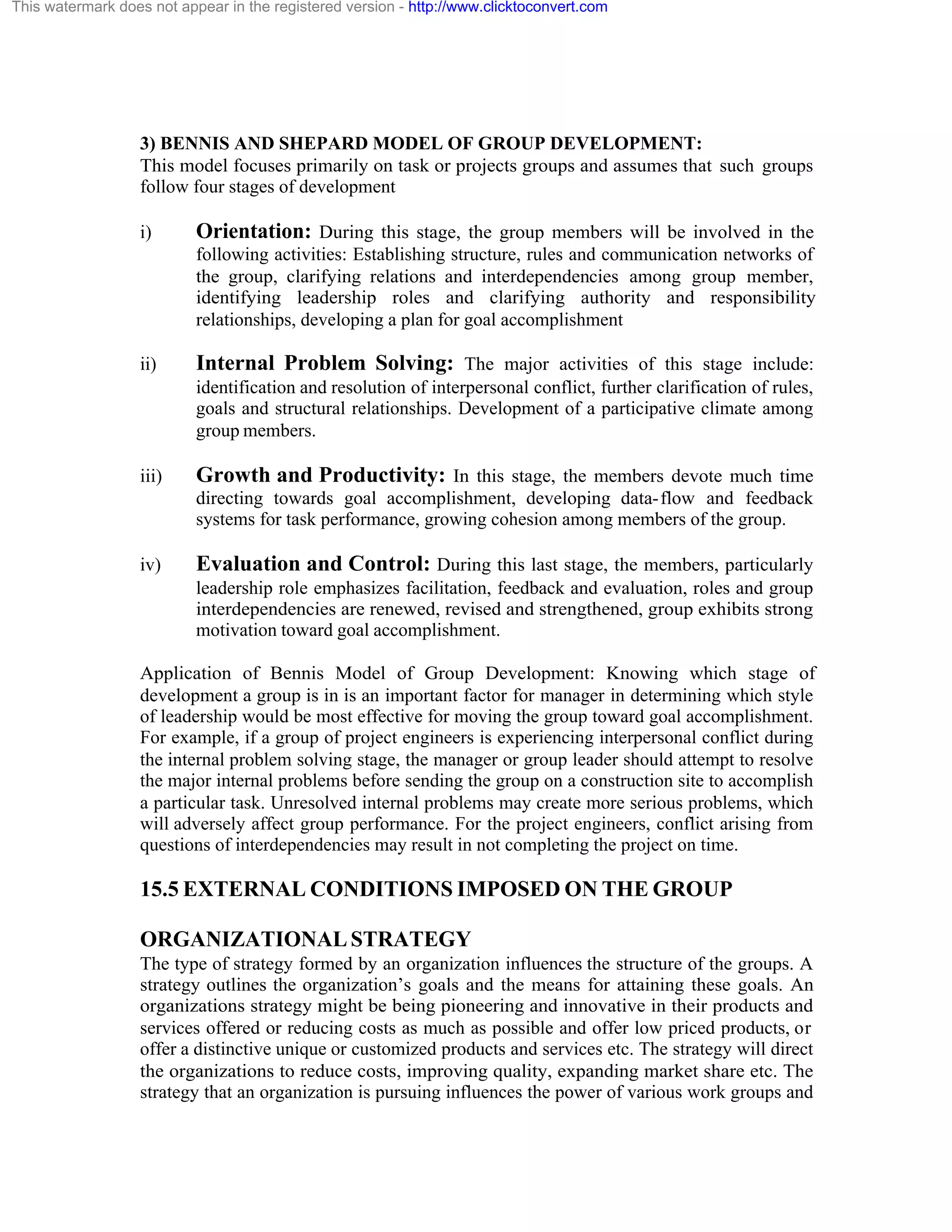 This watermark does not appear in the registered version - http://www.clicktoconvert.com

3) BENNIS AND SHEPARD MODEL OF GROUP DEVELOPMENT:
This model focuses primarily on task or projects groups and assumes that such groups
follow four stages of development
i)

Orientation: During this stage, the group members will be involved in the
following activities: Establishing structure, rules and communication networks of
the group, clarifying relations and interdependencies among group member,
identifying leadership roles and clarifying authority and responsibility
relationships, developing a plan for goal accomplishment

ii)

Internal Problem Solving: The major activities of this stage include:
identification and resolution of interpersonal conflict, further clarification of rules,
goals and structural relationships. Development of a participative climate among
group members.

iii)

Growth and Productivity: In this stage, the members devote much time
directing towards goal accomplishment, developing data- flow and feedback
systems for task performance, growing cohesion among members of the group.

iv)

Evaluation and Control: During this last stage, the members, particularly
leadership role emphasizes facilitation, feedback and evaluation, roles and group
interdependencies are renewed, revised and strengthened, group exhibits strong
motivation toward goal accomplishment.

Application of Bennis Model of Group Development: Knowing which stage of
development a group is in is an important factor for manager in determining which style
of leadership would be most effective for moving the group toward goal accomplishment.
For example, if a group of project engineers is experiencing interpersonal conflict during
the internal problem solving stage, the manager or group leader should attempt to resolve
the major internal problems before sending the group on a construction site to accomplish
a particular task. Unresolved internal problems may create more serious problems, which
will adversely affect group performance. For the project engineers, conflict arising from
questions of interdependencies may result in not completing the project on time.

15.5 EXTERNAL CONDITIONS IMPOSED ON THE GROUP
ORGANIZATIONAL STRATEGY
The type of strategy formed by an organization influences the structure of the groups. A
strategy outlines the organization’s goals and the means for attaining these goals. An
organizations strategy might be being pioneering and innovative in their products and
services offered or reducing costs as much as possible and offer low priced products, or
offer a distinctive unique or customized products and services etc. The strategy will direct
the organizations to reduce costs, improving quality, expanding market share etc. The
strategy that an organization is pursuing influences the power of various work groups and

 
