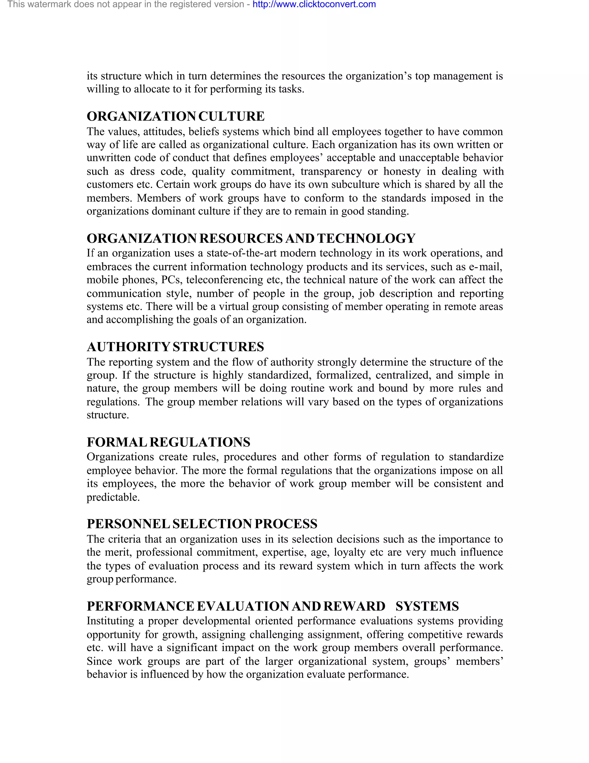 This watermark does not appear in the registered version - http://www.clicktoconvert.com

its structure which in turn determines the resources the organization’s top management is
willing to allocate to it for performing its tasks.

ORGANIZATION CULTURE
The values, attitudes, beliefs systems which bind all employees together to have common
way of life are called as organizational culture. Each organization has its own written or
unwritten code of conduct that defines employees’ acceptable and unacceptable behavior
such as dress code, quality commitment, transparency or honesty in dealing with
customers etc. Certain work groups do have its own subculture which is shared by all the
members. Members of work groups have to conform to the standards imposed in the
organizations dominant culture if they are to remain in good standing.

ORGANIZATION RESOURCES AND TECHNOLOGY
If an organization uses a state-of-the-art modern technology in its work operations, and
embraces the current information technology products and its services, such as e- mail,
mobile phones, PCs, teleconferencing etc, the technical nature of the work can affect the
communication style, number of people in the group, job description and reporting
systems etc. There will be a virtual group consisting of member operating in remote areas
and accomplishing the goals of an organization.

AUTHORITY STRUCTURES
The reporting system and the flow of authority strongly determine the structure of the
group. If the structure is highly standardized, formalized, centralized, and simple in
nature, the group members will be doing routine work and bound by more rules and
regulations. The group member relations will vary based on the types of organizations
structure.

FORMAL REGULATIONS
Organizations create rules, procedures and other forms of regulation to standardize
employee behavior. The more the formal regulations that the organizations impose on all
its employees, the more the behavior of work group member will be consistent and
predictable.

PERSONNEL SELECTION PROCESS
The criteria that an organization uses in its selection decisions such as the importance to
the merit, professional commitment, expertise, age, loyalty etc are very much influence
the types of evaluation process and its reward system which in turn affects the work
group performance.

PERFORMANCE EVALUATION AND REWARD SYSTEMS
Instituting a proper developmental oriented performance evaluations systems providing
opportunity for growth, assigning challenging assignment, offering competitive rewards
etc. will have a significant impact on the work group members overall performance.
Since work groups are part of the larger organizational system, groups’ members’
behavior is influenced by how the organization evaluate performance.

 