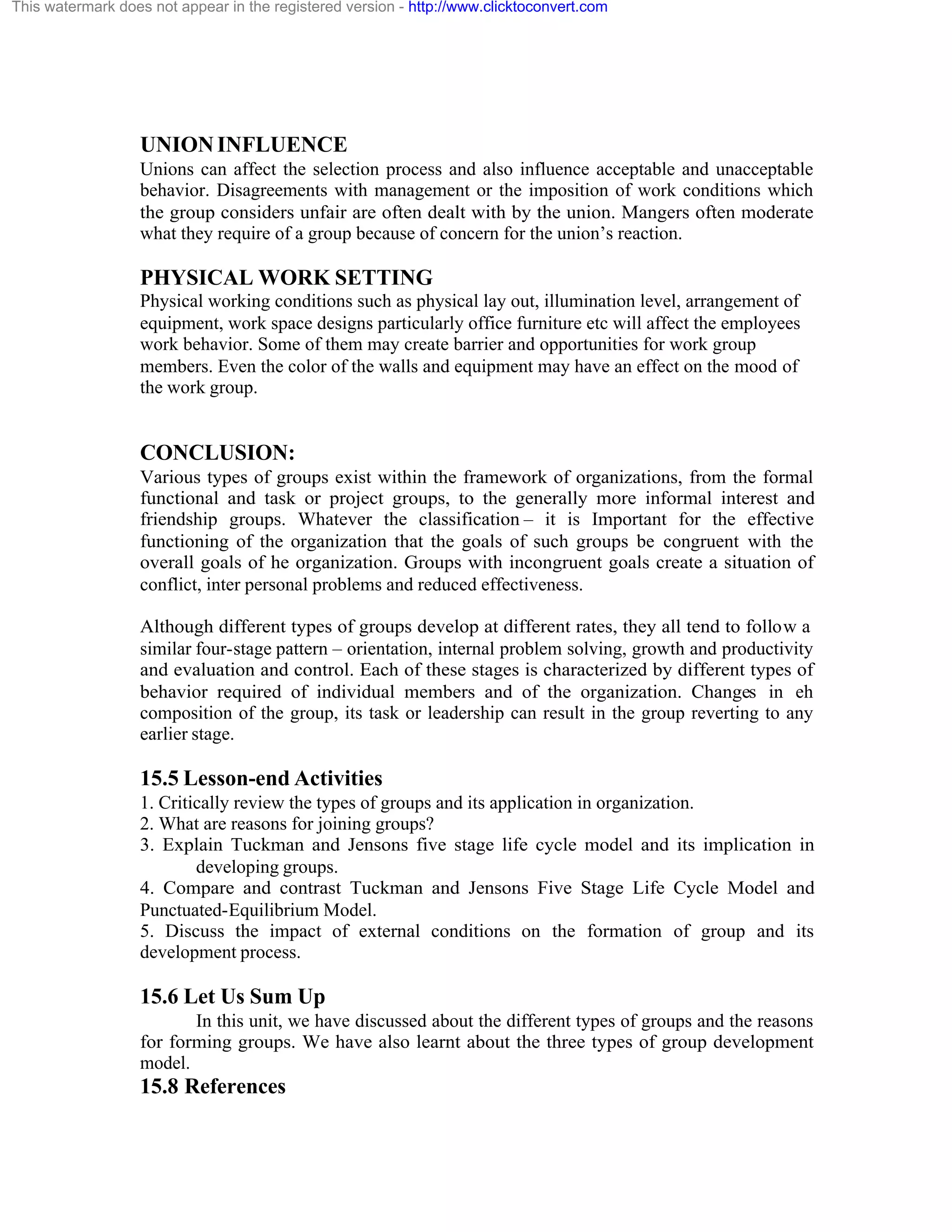 This watermark does not appear in the registered version - http://www.clicktoconvert.com

UNION INFLUENCE
Unions can affect the selection process and also influence acceptable and unacceptable
behavior. Disagreements with management or the imposition of work conditions which
the group considers unfair are often dealt with by the union. Mangers often moderate
what they require of a group because of concern for the union’s reaction.

PHYSICAL WORK SETTING
Physical working conditions such as physical lay out, illumination level, arrangement of
equipment, work space designs particularly office furniture etc will affect the employees
work behavior. Some of them may create barrier and opportunities for work group
members. Even the color of the walls and equipment may have an effect on the mood of
the work group.

CONCLUSION:
Various types of groups exist within the framework of organizations, from the formal
functional and task or project groups, to the generally more informal interest and
friendship groups. Whatever the classification – it is Important for the effective
functioning of the organization that the goals of such groups be congruent with the
overall goals of he organization. Groups with incongruent goals create a situation of
conflict, inter personal problems and reduced effectiveness.
Although different types of groups develop at different rates, they all tend to follow a
similar four-stage pattern – orientation, internal problem solving, growth and productivity
and evaluation and control. Each of these stages is characterized by different types of
behavior required of individual members and of the organization. Changes in eh
composition of the group, its task or leadership can result in the group reverting to any
earlier stage.

15.5 Lesson-end Activities
1. Critically review the types of groups and its application in organization.
2. What are reasons for joining groups?
3. Explain Tuckman and Jensons five stage life cycle model and its implication in
developing groups.
4. Compare and contrast Tuckman and Jensons Five Stage Life Cycle Model and
Punctuated-Equilibrium Model.
5. Discuss the impact of external conditions on the formation of group and its
development process.

15.6 Let Us Sum Up
In this unit, we have discussed about the different types of groups and the reasons
for forming groups. We have also learnt about the three types of group development
model.

15.8 References

 