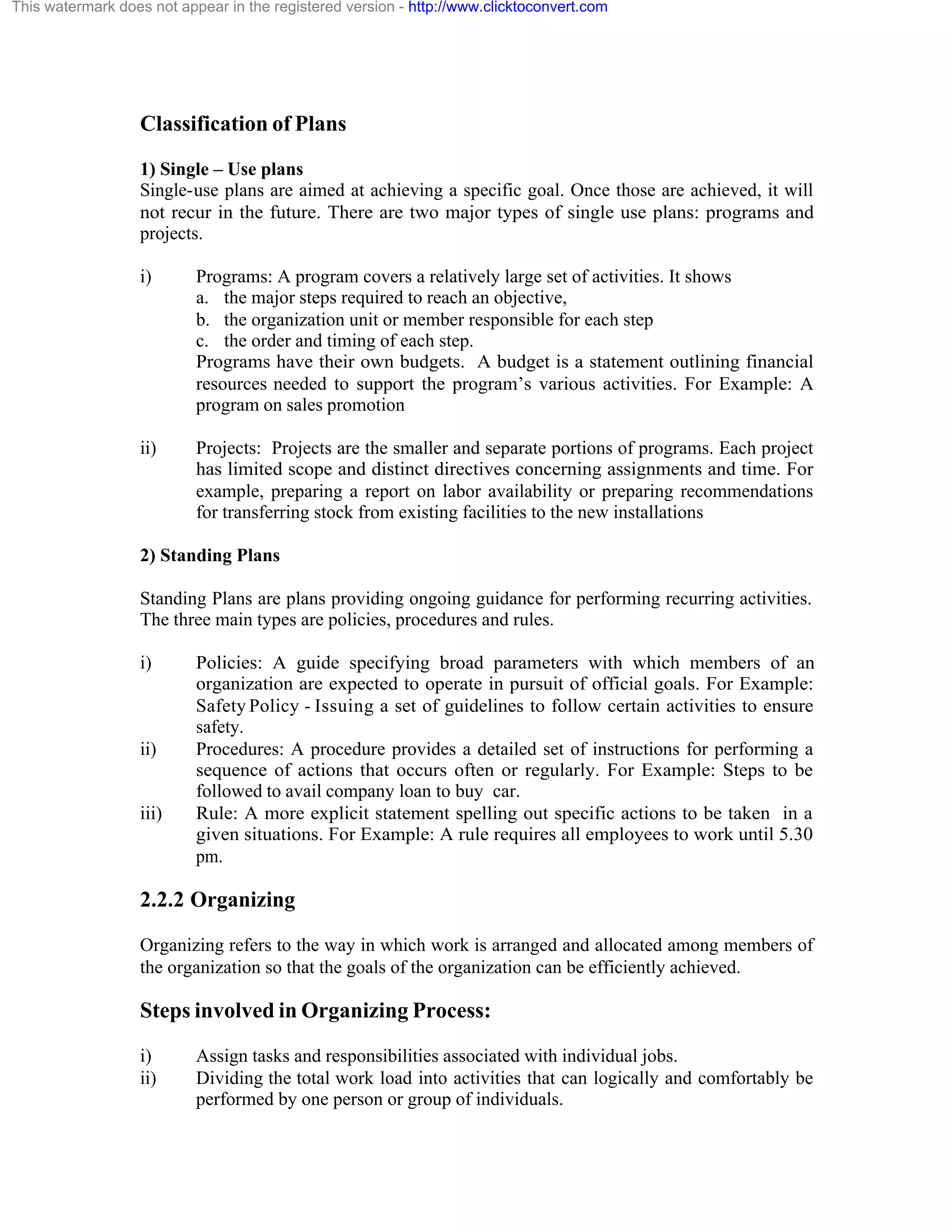 This watermark does not appear in the registered version - http://www.clicktoconvert.com

Classification of Plans
1) Single – Use plans
Single-use plans are aimed at achieving a specific goal. Once those are achieved, it will
not recur in the future. There are two major types of single use plans: programs and
projects.
i)

Programs: A program covers a relatively large set of activities. It shows
a. the major steps required to reach an objective,
b. the organization unit or member responsible for each step
c. the order and timing of each step.
Programs have their own budgets. A budget is a statement outlining financial
resources needed to support the program’s various activities. For Example: A
program on sales promotion

ii)

Projects: Projects are the smaller and separate portions of programs. Each project
has limited scope and distinct directives concerning assignments and time. For
example, preparing a report on labor availability or preparing recommendations
for transferring stock from existing facilities to the new installations

2) Standing Plans
Standing Plans are plans providing ongoing guidance for performing recurring activities.
The three main types are policies, procedures and rules.
i)

ii)

iii)

Policies: A guide specifying broad parameters with which members of an
organization are expected to operate in pursuit of official goals. For Example:
Safety Policy - Issuing a set of guidelines to follow certain activities to ensure
safety.
Procedures: A procedure provides a detailed set of instructions for performing a
sequence of actions that occurs often or regularly. For Example: Steps to be
followed to avail company loan to buy car.
Rule: A more explicit statement spelling out specific actions to be taken in a
given situations. For Example: A rule requires all employees to work until 5.30
pm.

2.2.2 Organizing
Organizing refers to the way in which work is arranged and allocated among members of
the organization so that the goals of the organization can be efficiently achieved.

Steps involved in Organizing Process:
i)
ii)

Assign tasks and responsibilities associated with individual jobs.
Dividing the total work load into activities that can logically and comfortably be
performed by one person or group of individuals.

 