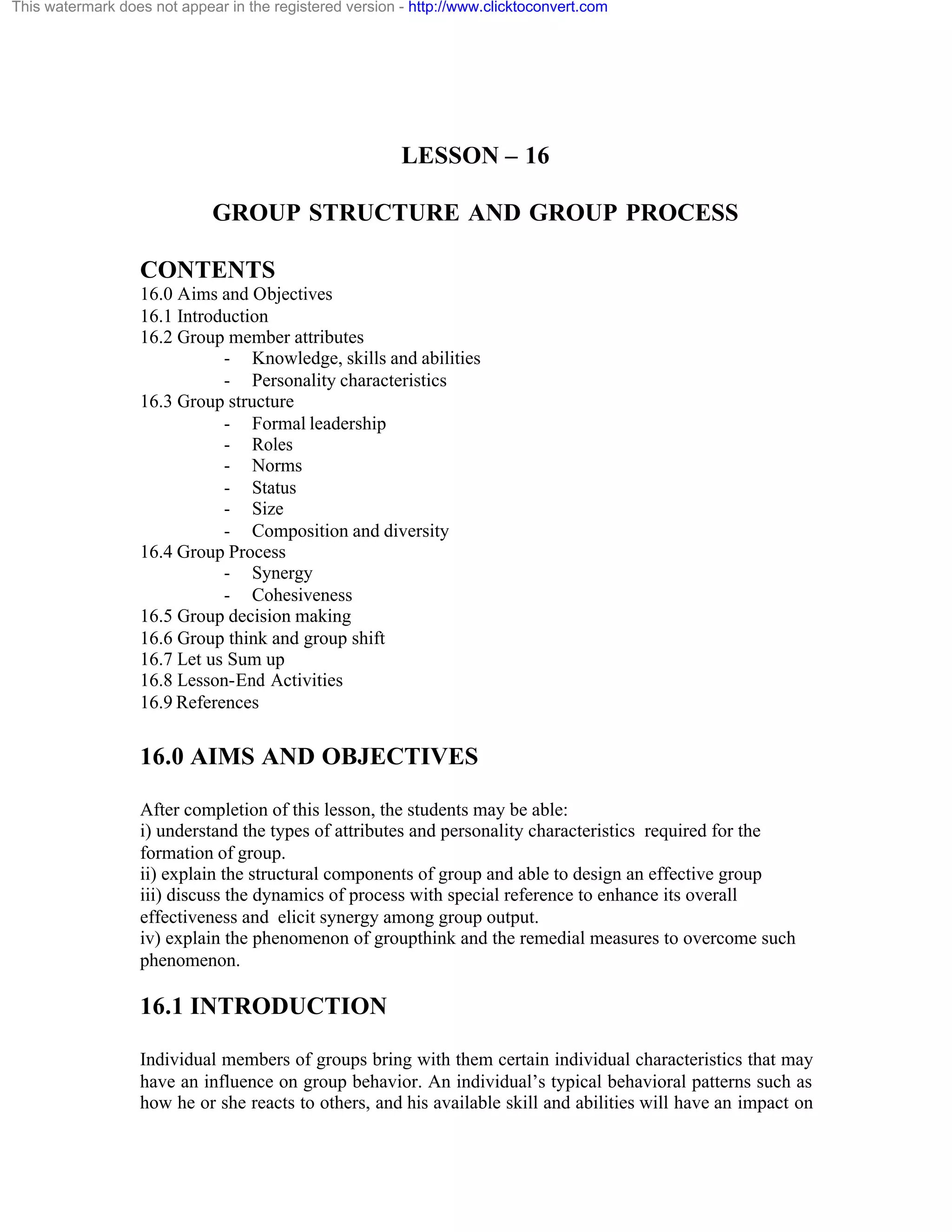 This watermark does not appear in the registered version - http://www.clicktoconvert.com

LESSON – 16
GROUP STRUCTURE AND GROUP PROCESS
CONTENTS
16.0 Aims and Objectives
16.1 Introduction
16.2 Group member attributes
- Knowledge, skills and abilities
- Personality characteristics
16.3 Group structure
- Formal leadership
- Roles
- Norms
- Status
- Size
- Composition and diversity
16.4 Group Process
- Synergy
- Cohesiveness
16.5 Group decision making
16.6 Group think and group shift
16.7 Let us Sum up
16.8 Lesson-End Activities
16.9 References

16.0 AIMS AND OBJECTIVES
After completion of this lesson, the students may be able:
i) understand the types of attributes and personality characteristics required for the
formation of group.
ii) explain the structural components of group and able to design an effective group
iii) discuss the dynamics of process with special reference to enhance its overall
effectiveness and elicit synergy among group output.
iv) explain the phenomenon of groupthink and the remedial measures to overcome such
phenomenon.

16.1 INTRODUCTION
Individual members of groups bring with them certain individual characteristics that may
have an influence on group behavior. An individual’s typical behavioral patterns such as
how he or she reacts to others, and his available skill and abilities will have an impact on

 