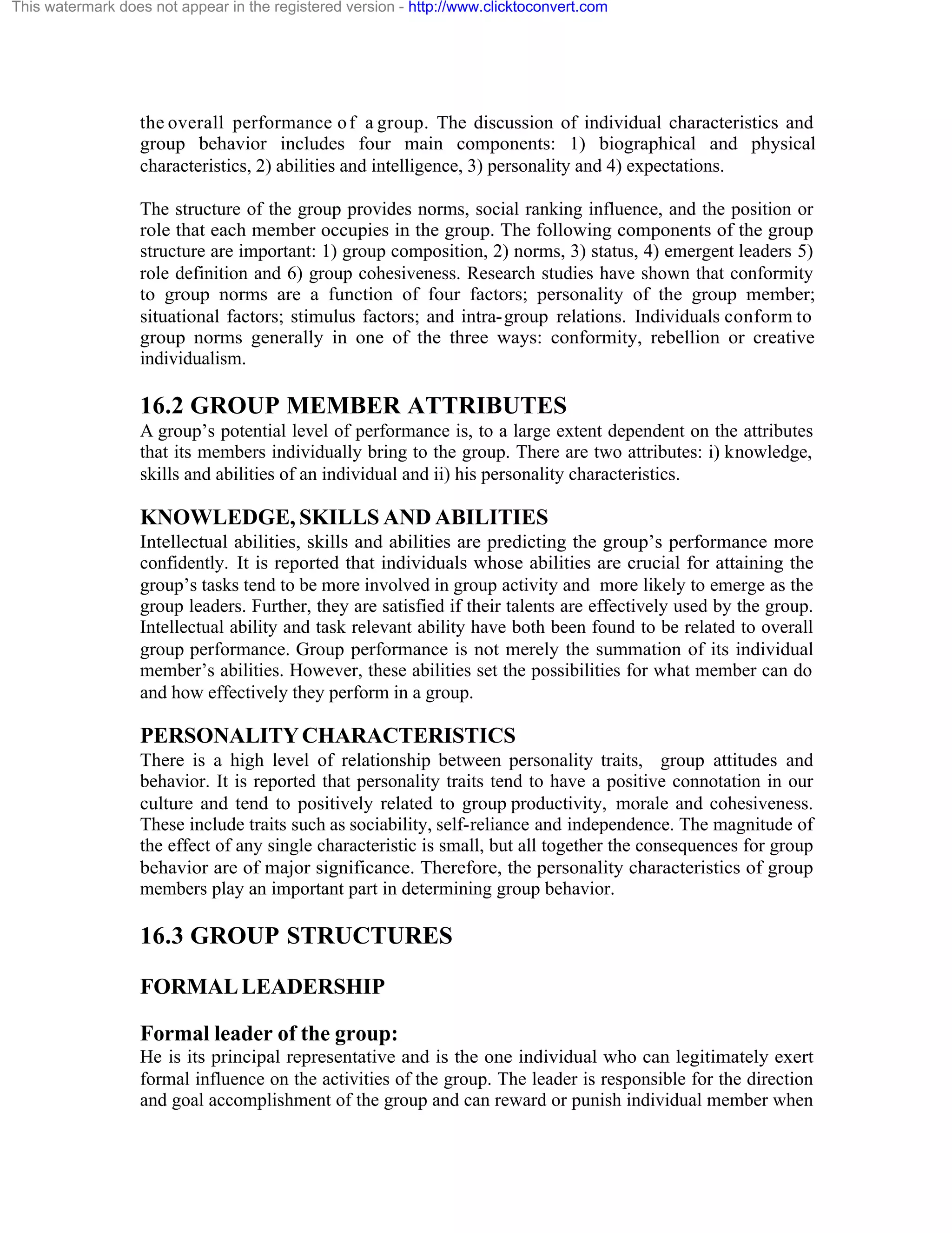 This watermark does not appear in the registered version - http://www.clicktoconvert.com

the overall performance o f a group. The discussion of individual characteristics and
group behavior includes four main components: 1) biographical and physical
characteristics, 2) abilities and intelligence, 3) personality and 4) expectations.
The structure of the group provides norms, social ranking influence, and the position or
role that each member occupies in the group. The following components of the group
structure are important: 1) group composition, 2) norms, 3) status, 4) emergent leaders 5)
role definition and 6) group cohesiveness. Research studies have shown that conformity
to group norms are a function of four factors; personality of the group member;
situational factors; stimulus factors; and intra- group relations. Individuals conform to
group norms generally in one of the three ways: conformity, rebellion or creative
individualism.

16.2 GROUP MEMBER ATTRIBUTES
A group’s potential level of performance is, to a large extent dependent on the attributes
that its members individually bring to the group. There are two attributes: i) knowledge,
skills and abilities of an individual and ii) his personality characteristics.

KNOWLEDGE, SKILLS AND ABILITIES
Intellectual abilities, skills and abilities are predicting the group’s performance more
confidently. It is reported that individuals whose abilities are crucial for attaining the
group’s tasks tend to be more involved in group activity and more likely to emerge as the
group leaders. Further, they are satisfied if their talents are effectively used by the group.
Intellectual ability and task relevant ability have both been found to be related to overall
group performance. Group performance is not merely the summation of its individual
member’s abilities. However, these abilities set the possibilities for what member can do
and how effectively they perform in a group.

PERSONALITY CHARACTERISTICS
There is a high level of relationship between personality traits, group attitudes and
behavior. It is reported that personality traits tend to have a positive connotation in our
culture and tend to positively related to group productivity, morale and cohesiveness.
These include traits such as sociability, self-reliance and independence. The magnitude of
the effect of any single characteristic is small, but all together the consequences for group
behavior are of major significance. Therefore, the personality characteristics of group
members play an important part in determining group behavior.

16.3 GROUP STRUCTURES
FORMAL LEADERSHIP
Formal leader of the group:
He is its principal representative and is the one individual who can legitimately exert
formal influence on the activities of the group. The leader is responsible for the direction
and goal accomplishment of the group and can reward or punish individual member when

 