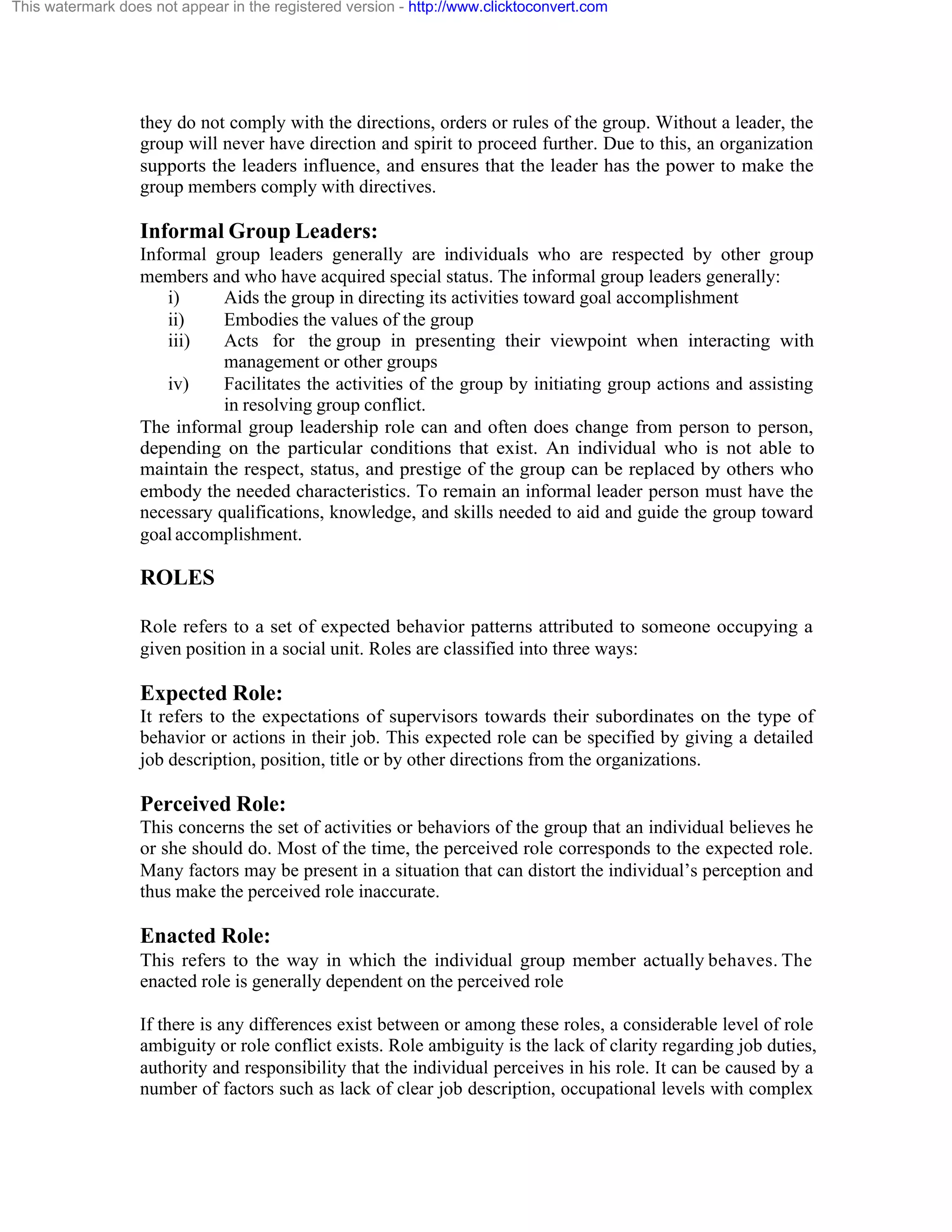 This watermark does not appear in the registered version - http://www.clicktoconvert.com

they do not comply with the directions, orders or rules of the group. Without a leader, the
group will never have direction and spirit to proceed further. Due to this, an organization
supports the leaders influence, and ensures that the leader has the power to make the
group members comply with directives.

Informal Group Leaders:
Informal group leaders generally are individuals who are respected by other group
members and who have acquired special status. The informal group leaders generally:
i)
Aids the group in directing its activities toward goal accomplishment
ii)
Embodies the values of the group
iii)
Acts for the group in presenting their viewpoint when interacting with
management or other groups
iv)
Facilitates the activities of the group by initiating group actions and assisting
in resolving group conflict.
The informal group leadership role can and often does change from person to person,
depending on the particular conditions that exist. An individual who is not able to
maintain the respect, status, and prestige of the group can be replaced by others who
embody the needed characteristics. To remain an informal leader person must have the
necessary qualifications, knowledge, and skills needed to aid and guide the group toward
goal accomplishment.

ROLES
Role refers to a set of expected behavior patterns attributed to someone occupying a
given position in a social unit. Roles are classified into three ways:

Expected Role:
It refers to the expectations of supervisors towards their subordinates on the type of
behavior or actions in their job. This expected role can be specified by giving a detailed
job description, position, title or by other directions from the organizations.

Perceived Role:
This concerns the set of activities or behaviors of the group that an individual believes he
or she should do. Most of the time, the perceived role corresponds to the expected role.
Many factors may be present in a situation that can distort the individual’s perception and
thus make the perceived role inaccurate.

Enacted Role:
This refers to the way in which the individual group member actually behaves. The
enacted role is generally dependent on the perceived role
If there is any differences exist between or among these roles, a considerable level of role
ambiguity or role conflict exists. Role ambiguity is the lack of clarity regarding job duties,
authority and responsibility that the individual perceives in his role. It can be caused by a
number of factors such as lack of clear job description, occupational levels with complex

 