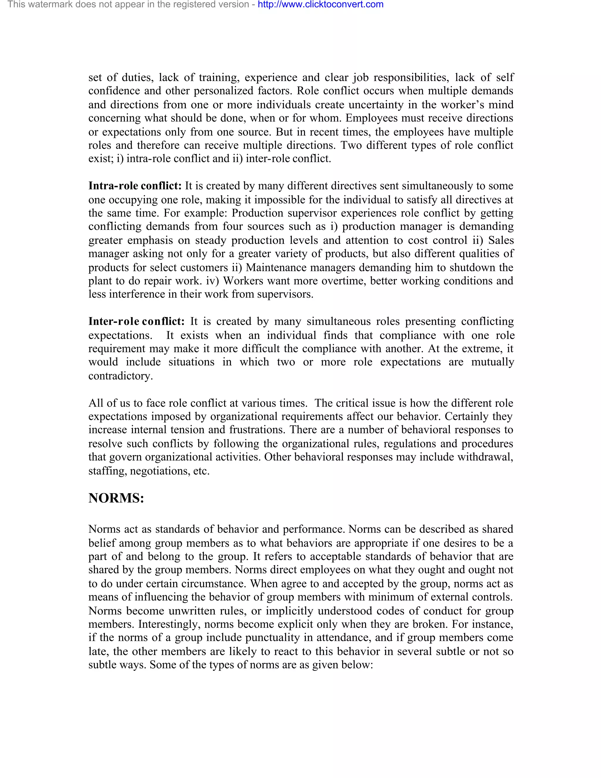 This watermark does not appear in the registered version - http://www.clicktoconvert.com

set of duties, lack of training, experience and clear job responsibilities, lack of self
confidence and other personalized factors. Role conflict occurs when multiple demands
and directions from one or more individuals create uncertainty in the worker’s mind
concerning what should be done, when or for whom. Employees must receive directions
or expectations only from one source. But in recent times, the employees have multiple
roles and therefore can receive multiple directions. Two different types of role conflict
exist; i) intra-role conflict and ii) inter-role conflict.
Intra-role conflict: It is created by many different directives sent simultaneously to some
one occupying one role, making it impossible for the individual to satisfy all directives at
the same time. For example: Production supervisor experiences role conflict by getting
conflicting demands from four sources such as i) production manager is demanding
greater emphasis on steady production levels and attention to cost control ii) Sales
manager asking not only for a greater variety of products, but also different qualities of
products for select customers ii) Maintenance managers demanding him to shutdown the
plant to do repair work. iv) Workers want more overtime, better working conditions and
less interference in their work from supervisors.
Inter-role conflict: It is created by many simultaneous roles presenting conflicting
expectations. It exists when an individual finds that compliance with one role
requirement may make it more difficult the compliance with another. At the extreme, it
would include situations in which two or more role expectations are mutually
contradictory.
All of us to face role conflict at various times. The critical issue is how the different role
expectations imposed by organizational requirements affect our behavior. Certainly they
increase internal tension and frustrations. There are a number of behavioral responses to
resolve such conflicts by following the organizational rules, regulations and procedures
that govern organizational activities. Other behavioral responses may include withdrawal,
staffing, negotiations, etc.

NORMS:
Norms act as standards of behavior and performance. Norms can be described as shared
belief among group members as to what behaviors are appropriate if one desires to be a
part of and belong to the group. It refers to acceptable standards of behavior that are
shared by the group members. Norms direct employees on what they ought and ought not
to do under certain circumstance. When agree to and accepted by the group, norms act as
means of influencing the behavior of group members with minimum of external controls.
Norms become unwritten rules, or implicitly understood codes of conduct for group
members. Interestingly, norms become explicit only when they are broken. For instance,
if the norms of a group include punctuality in attendance, and if group members come
late, the other members are likely to react to this behavior in several subtle or not so
subtle ways. Some of the types of norms are as given below:

 