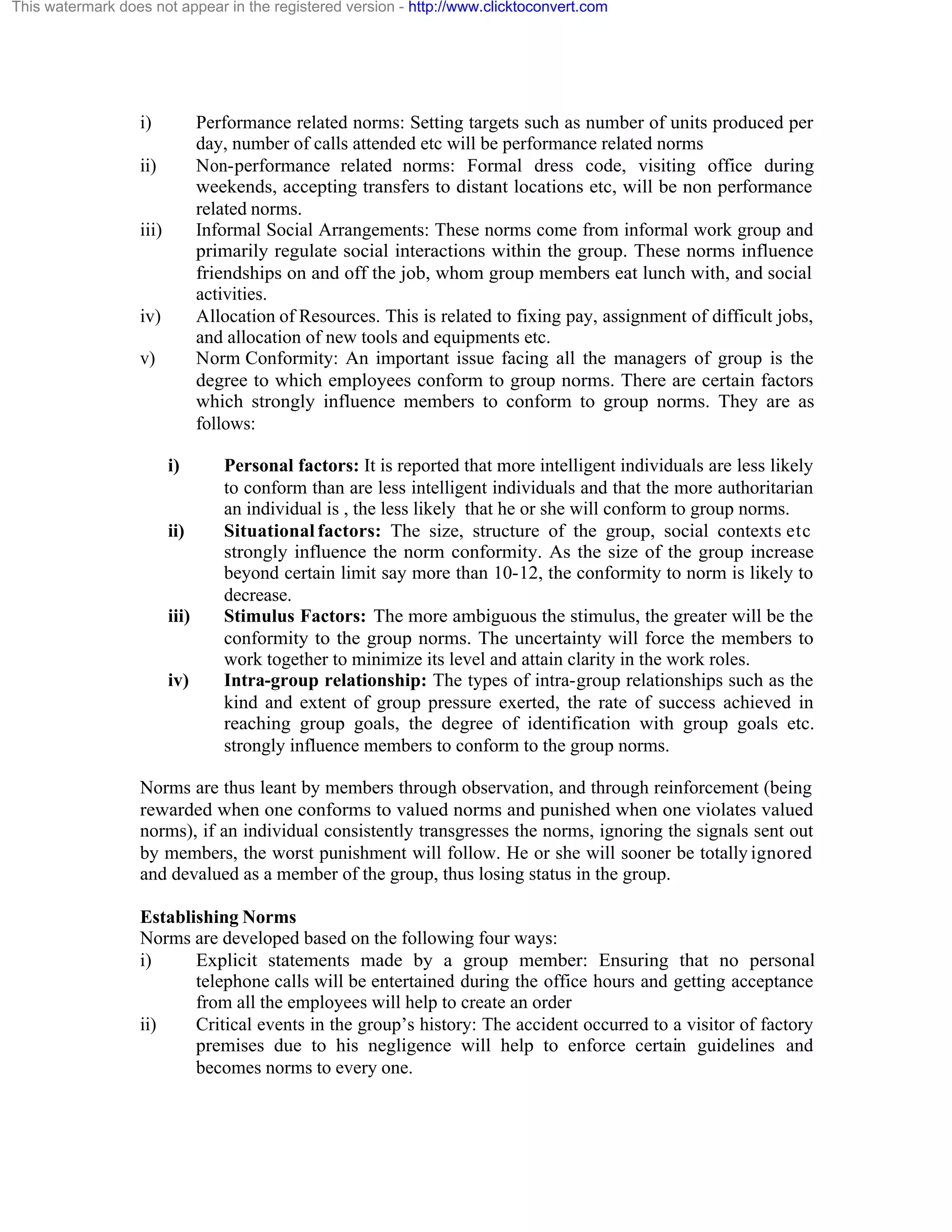 This watermark does not appear in the registered version - http://www.clicktoconvert.com

i)

Performance related norms: Setting targets such as number of units produced per
day, number of calls attended etc will be performance related norms
Non-performance related norms: Formal dress code, visiting office during
weekends, accepting transfers to distant locations etc, will be non performance
related norms.
Informal Social Arrangements: These norms come from informal work group and
primarily regulate social interactions within the group. These norms influence
friendships on and off the job, whom group members eat lunch with, and social
activities.
Allocation of Resources. This is related to fixing pay, assignment of difficult jobs,
and allocation of new tools and equipments etc.
Norm Conformity: An important issue facing all the managers of group is the
degree to which employees conform to group norms. There are certain factors
which strongly influence members to conform to group norms. They are as
follows:

ii)

iii)

iv)
v)

i)

ii)

iii)

iv)

Personal factors: It is reported that more intelligent individuals are less likely
to conform than are less intelligent individuals and that the more authoritarian
an individual is , the less likely that he or she will conform to group norms.
Situational factors: The size, structure of the group, social contexts etc
strongly influence the norm conformity. As the size of the group increase
beyond certain limit say more than 10-12, the conformity to norm is likely to
decrease.
Stimulus Factors: The more ambiguous the stimulus, the greater will be the
conformity to the group norms. The uncertainty will force the members to
work together to minimize its level and attain clarity in the work roles.
Intra-group relationship: The types of intra-group relationships such as the
kind and extent of group pressure exerted, the rate of success achieved in
reaching group goals, the degree of identification with group goals etc.
strongly influence members to conform to the group norms.

Norms are thus leant by members through observation, and through reinforcement (being
rewarded when one conforms to valued norms and punished when one violates valued
norms), if an individual consistently transgresses the norms, ignoring the signals sent out
by members, the worst punishment will follow. He or she will sooner be totally ignored
and devalued as a member of the group, thus losing status in the group.
Establishing Norms
Norms are developed based on the following four ways:
i)
Explicit statements made by a group member: Ensuring that no personal
telephone calls will be entertained during the office hours and getting acceptance
from all the employees will help to create an order
ii)
Critical events in the group’s history: The accident occurred to a visitor of factory
premises due to his negligence will help to enforce certain guidelines and
becomes norms to every one.

 
