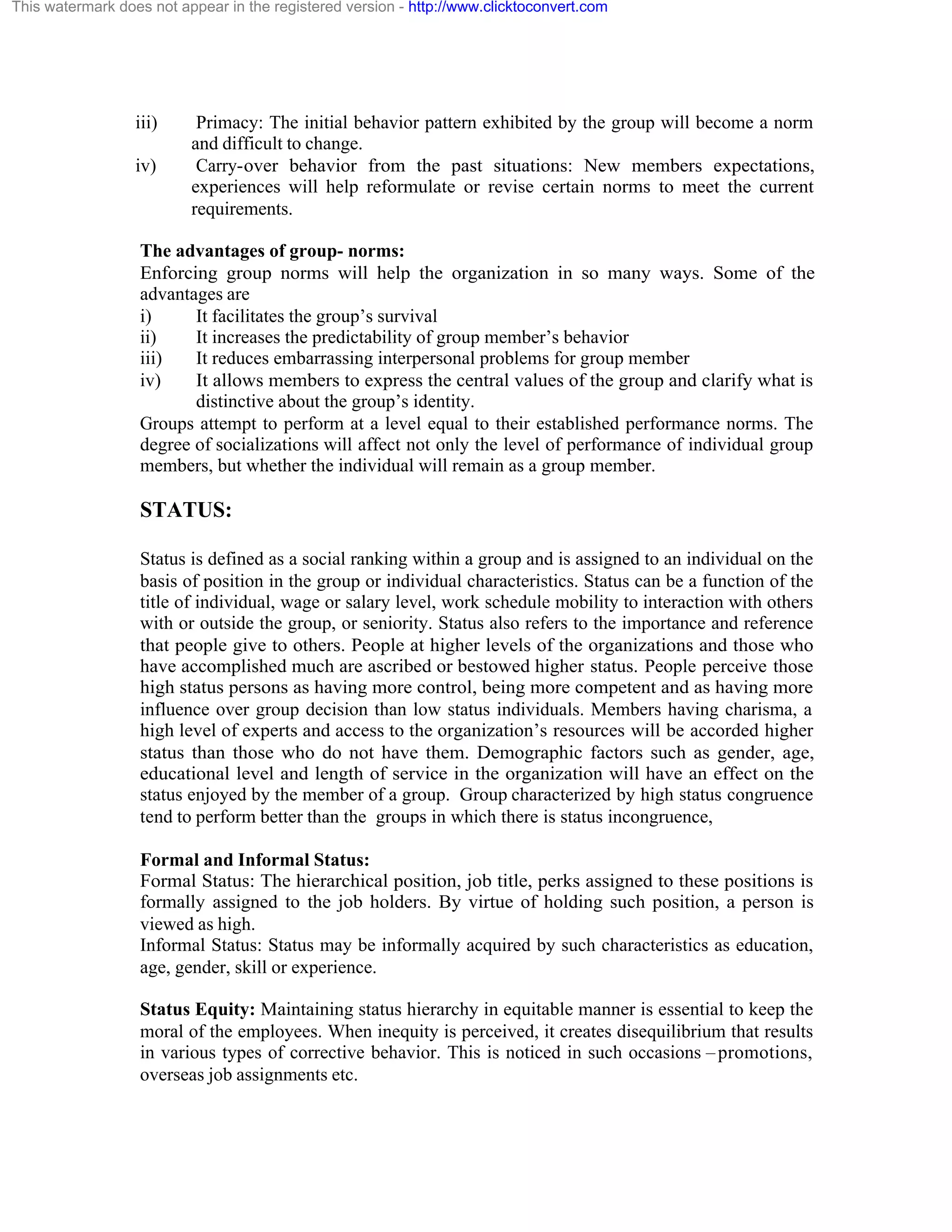 This watermark does not appear in the registered version - http://www.clicktoconvert.com

iii)
iv)

Primacy: The initial behavior pattern exhibited by the group will become a norm
and difficult to change.
Carry-over behavior from the past situations: New members expectations,
experiences will help reformulate or revise certain norms to meet the current
requirements.

The advantages of group- norms:
Enforcing group norms will help the organization in so many ways. Some of the
advantages are
i)
It facilitates the group’s survival
ii)
It increases the predictability of group member’s behavior
iii)
It reduces embarrassing interpersonal problems for group member
iv)
It allows members to express the central values of the group and clarify what is
distinctive about the group’s identity.
Groups attempt to perform at a level equal to their established performance norms. The
degree of socializations will affect not only the level of performance of individual group
members, but whether the individual will remain as a group member.

STATUS:
Status is defined as a social ranking within a group and is assigned to an individual on the
basis of position in the group or individual characteristics. Status can be a function of the
title of individual, wage or salary level, work schedule mobility to interaction with others
with or outside the group, or seniority. Status also refers to the importance and reference
that people give to others. People at higher levels of the organizations and those who
have accomplished much are ascribed or bestowed higher status. People perceive those
high status persons as having more control, being more competent and as having more
influence over group decision than low status individuals. Members having charisma, a
high level of experts and access to the organization’s resources will be accorded higher
status than those who do not have them. Demographic factors such as gender, age,
educational level and length of service in the organization will have an effect on the
status enjoyed by the member of a group. Group characterized by high status congruence
tend to perform better than the groups in which there is status incongruence,
Formal and Informal Status:
Formal Status: The hierarchical position, job title, perks assigned to these positions is
formally assigned to the job holders. By virtue of holding such position, a person is
viewed as high.
Informal Status: Status may be informally acquired by such characteristics as education,
age, gender, skill or experience.
Status Equity: Maintaining status hierarchy in equitable manner is essential to keep the
moral of the employees. When inequity is perceived, it creates disequilibrium that results
in various types of corrective behavior. This is noticed in such occasions – promotions,
overseas job assignments etc.

 