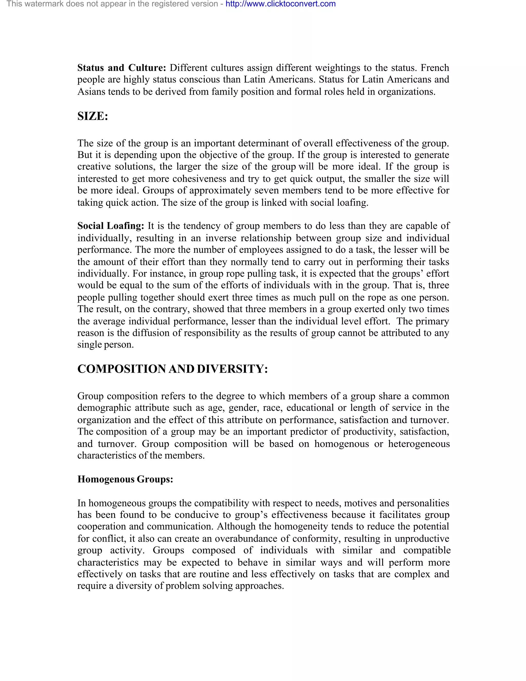 This watermark does not appear in the registered version - http://www.clicktoconvert.com

Status and Culture: Different cultures assign different weightings to the status. French
people are highly status conscious than Latin Americans. Status for Latin Americans and
Asians tends to be derived from family position and formal roles held in organizations.

SIZE:
The size of the group is an important determinant of overall effectiveness of the group.
But it is depending upon the objective of the group. If the group is interested to generate
creative solutions, the larger the size of the group will be more ideal. If the group is
interested to get more cohesiveness and try to get quick output, the smaller the size will
be more ideal. Groups of approximately seven members tend to be more effective for
taking quick action. The size of the group is linked with social loafing.
Social Loafing: It is the tendency of group members to do less than they are capable of
individually, resulting in an inverse relationship between group size and individual
performance. The more the number of employees assigned to do a task, the lesser will be
the amount of their effort than they normally tend to carry out in performing their tasks
individually. For instance, in group rope pulling task, it is expected that the groups’ effort
would be equal to the sum of the efforts of individuals with in the group. That is, three
people pulling together should exert three times as much pull on the rope as one person.
The result, on the contrary, showed that three members in a group exerted only two times
the average individual performance, lesser than the individual level effort. The primary
reason is the diffusion of responsibility as the results of group cannot be attributed to any
single person.

COMPOSITION AND DIVERSITY:
Group composition refers to the degree to which members of a group share a common
demographic attribute such as age, gender, race, educational or length of service in the
organization and the effect of this attribute on performance, satisfaction and turnover.
The composition of a group may be an important predictor of productivity, satisfaction,
and turnover. Group composition will be based on homogenous or heterogeneous
characteristics of the members.
Homogenous Groups:
In homogeneous groups the compatibility with respect to needs, motives and personalities
has been found to be conducive to group’s effectiveness because it facilitates group
cooperation and communication. Although the homogeneity tends to reduce the potential
for conflict, it also can create an overabundance of conformity, resulting in unproductive
group activity. Groups composed of individuals with similar and compatible
characteristics may be expected to behave in similar ways and will perform more
effectively on tasks that are routine and less effectively on tasks that are complex and
require a diversity of problem solving approaches.

 