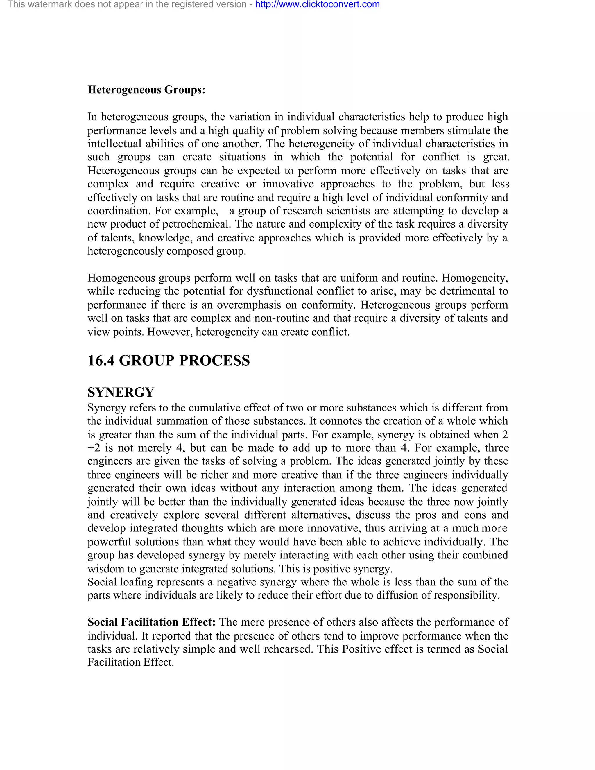 This watermark does not appear in the registered version - http://www.clicktoconvert.com

Heterogeneous Groups:
In heterogeneous groups, the variation in individual characteristics help to produce high
performance levels and a high quality of problem solving because members stimulate the
intellectual abilities of one another. The heterogeneity of individual characteristics in
such groups can create situations in which the potential for conflict is great.
Heterogeneous groups can be expected to perform more effectively on tasks that are
complex and require creative or innovative approaches to the problem, but less
effectively on tasks that are routine and require a high level of individual conformity and
coordination. For example, a group of research scientists are attempting to develop a
new product of petrochemical. The nature and complexity of the task requires a diversity
of talents, knowledge, and creative approaches which is provided more effectively by a
heterogeneously composed group.
Homogeneous groups perform well on tasks that are uniform and routine. Homogeneity,
while reducing the potential for dysfunctional conflict to arise, may be detrimental to
performance if there is an overemphasis on conformity. Heterogeneous groups perform
well on tasks that are complex and non-routine and that require a diversity of talents and
view points. However, heterogeneity can create conflict.

16.4 GROUP PROCESS
SYNERGY
Synergy refers to the cumulative effect of two or more substances which is different from
the individual summation of those substances. It connotes the creation of a whole which
is greater than the sum of the individual parts. For example, synergy is obtained when 2
+2 is not merely 4, but can be made to add up to more than 4. For example, three
engineers are given the tasks of solving a problem. The ideas generated jointly by these
three engineers will be richer and more creative than if the three engineers individually
generated their own ideas without any interaction among them. The ideas generated
jointly will be better than the individually generated ideas because the three now jointly
and creatively explore several different alternatives, discuss the pros and cons and
develop integrated thoughts which are more innovative, thus arriving at a much more
powerful solutions than what they would have been able to achieve individually. The
group has developed synergy by merely interacting with each other using their combined
wisdom to generate integrated solutions. This is positive synergy.
Social loafing represents a negative synergy where the whole is less than the sum of the
parts where individuals are likely to reduce their effort due to diffusion of responsibility.
Social Facilitation Effect: The mere presence of others also affects the performance of
individual. It reported that the presence of others tend to improve performance when the
tasks are relatively simple and well rehearsed. This Positive effect is termed as Social
Facilitation Effect.

 