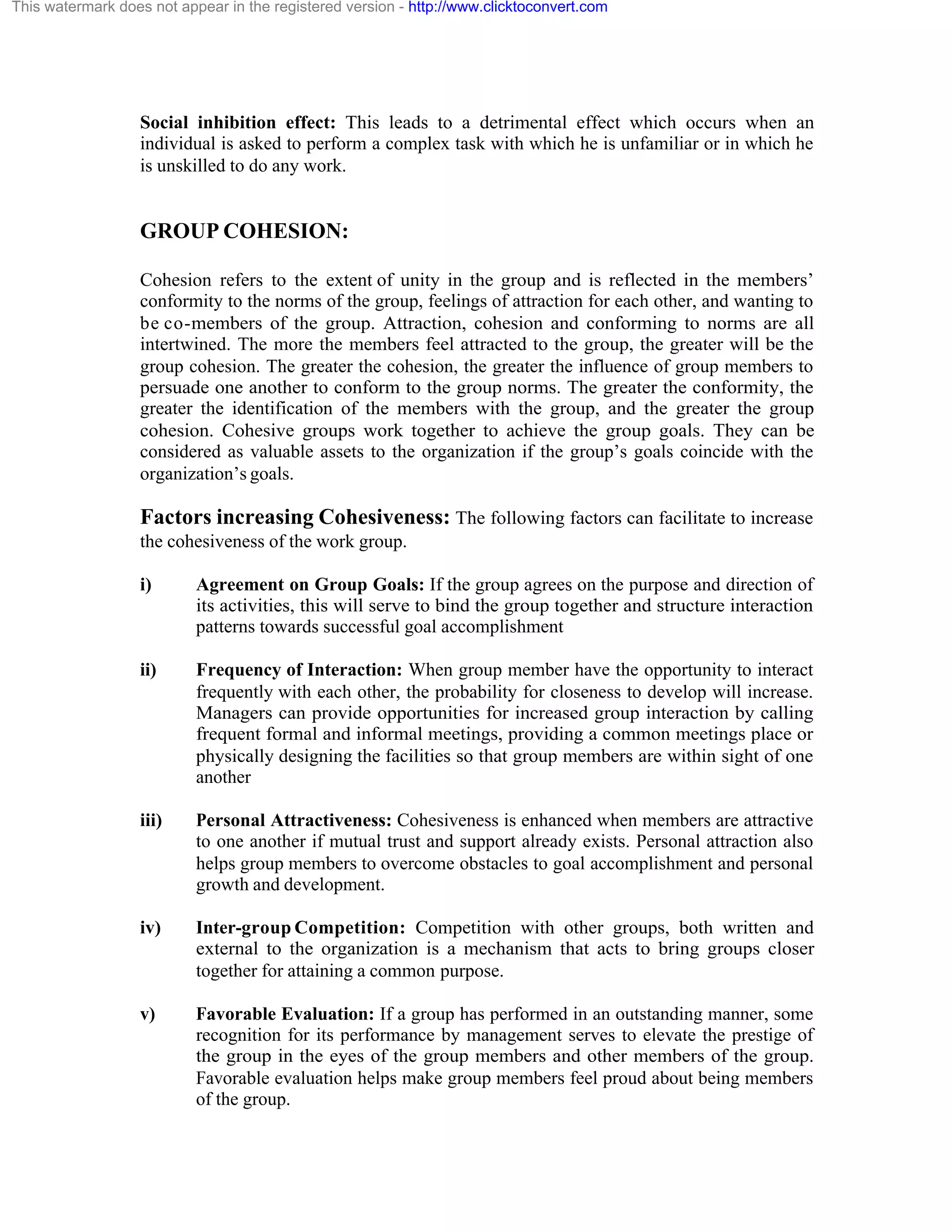 This watermark does not appear in the registered version - http://www.clicktoconvert.com

Social inhibition effect: This leads to a detrimental effect which occurs when an
individual is asked to perform a complex task with which he is unfamiliar or in which he
is unskilled to do any work.

GROUP COHESION:
Cohesion refers to the extent of unity in the group and is reflected in the members’
conformity to the norms of the group, feelings of attraction for each other, and wanting to
be co-members of the group. Attraction, cohesion and conforming to norms are all
intertwined. The more the members feel attracted to the group, the greater will be the
group cohesion. The greater the cohesion, the greater the influence of group members to
persuade one another to conform to the group norms. The greater the conformity, the
greater the identification of the members with the group, and the greater the group
cohesion. Cohesive groups work together to achieve the group goals. They can be
considered as valuable assets to the organization if the group’s goals coincide with the
organization’s goals.

Factors increasing Cohesiveness: The following factors can facilitate to increase
the cohesiveness of the work group.
i)

Agreement on Group Goals: If the group agrees on the purpose and direction of
its activities, this will serve to bind the group together and structure interaction
patterns towards successful goal accomplishment

ii)

Frequency of Interaction: When group member have the opportunity to interact
frequently with each other, the probability for closeness to develop will increase.
Managers can provide opportunities for increased group interaction by calling
frequent formal and informal meetings, providing a common meetings place or
physically designing the facilities so that group members are within sight of one
another

iii)

Personal Attractiveness: Cohesiveness is enhanced when members are attractive
to one another if mutual trust and support already exists. Personal attraction also
helps group members to overcome obstacles to goal accomplishment and personal
growth and development.

iv)

Inter-group Competition: Competition with other groups, both written and
external to the organization is a mechanism that acts to bring groups closer
together for attaining a common purpose.

v)

Favorable Evaluation: If a group has performed in an outstanding manner, some
recognition for its performance by management serves to elevate the prestige of
the group in the eyes of the group members and other members of the group.
Favorable evaluation helps make group members feel proud about being members
of the group.

 