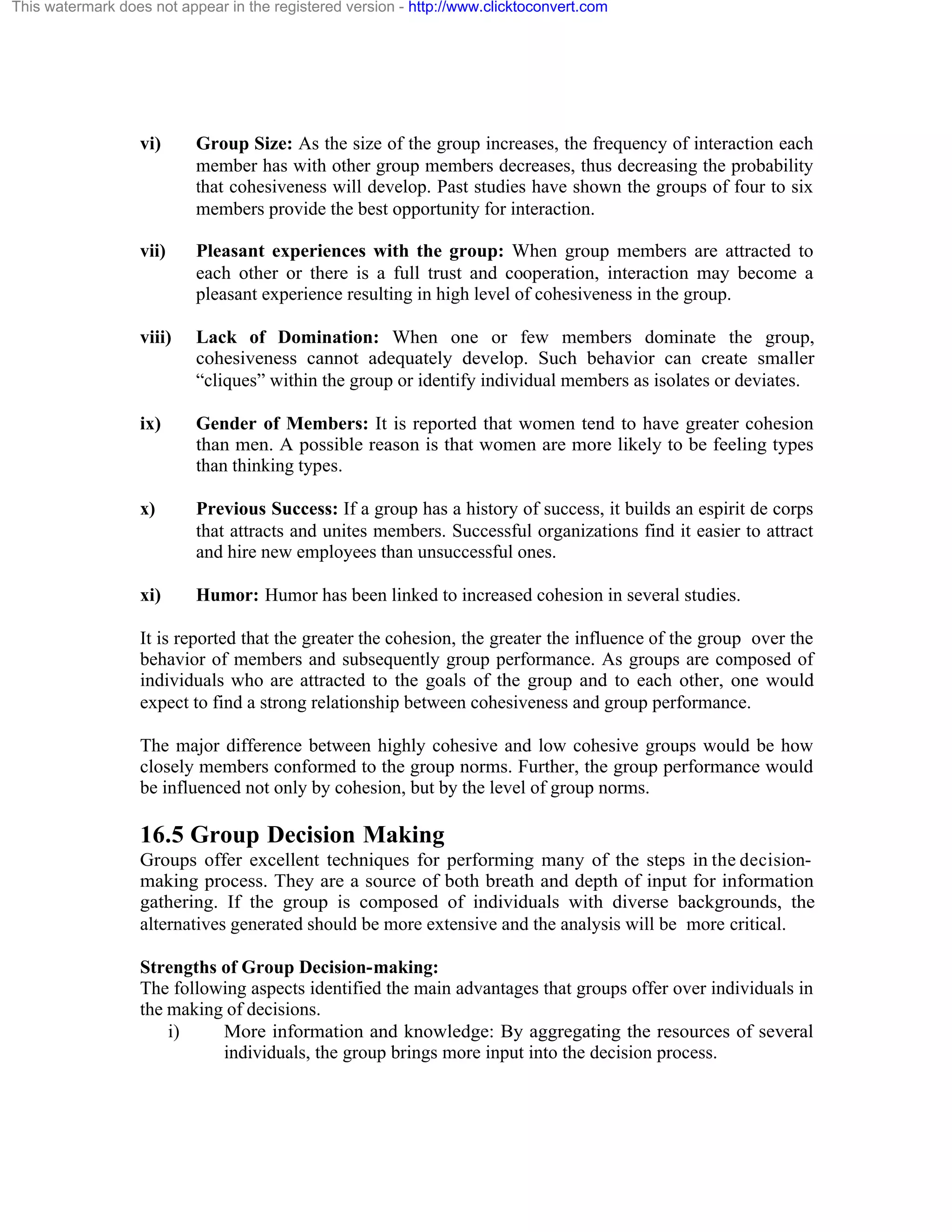 This watermark does not appear in the registered version - http://www.clicktoconvert.com

vi)

Group Size: As the size of the group increases, the frequency of interaction each
member has with other group members decreases, thus decreasing the probability
that cohesiveness will develop. Past studies have shown the groups of four to six
members provide the best opportunity for interaction.

vii)

Pleasant experiences with the group: When group members are attracted to
each other or there is a full trust and cooperation, interaction may become a
pleasant experience resulting in high level of cohesiveness in the group.

viii)

Lack of Domination: When one or few members dominate the group,
cohesiveness cannot adequately develop. Such behavior can create smaller
“cliques” within the group or identify individual members as isolates or deviates.

ix)

Gender of Members: It is reported that women tend to have greater cohesion
than men. A possible reason is that women are more likely to be feeling types
than thinking types.

x)

Previous Success: If a group has a history of success, it builds an espirit de corps
that attracts and unites members. Successful organizations find it easier to attract
and hire new employees than unsuccessful ones.

xi)

Humor: Humor has been linked to increased cohesion in several studies.

It is reported that the greater the cohesion, the greater the influence of the group over the
behavior of members and subsequently group performance. As groups are composed of
individuals who are attracted to the goals of the group and to each other, one would
expect to find a strong relationship between cohesiveness and group performance.
The major difference between highly cohesive and low cohesive groups would be how
closely members conformed to the group norms. Further, the group performance would
be influenced not only by cohesion, but by the level of group norms.

16.5 Group Decision Making
Groups offer excellent techniques for performing many of the steps in the decisionmaking process. They are a source of both breath and depth of input for information
gathering. If the group is composed of individuals with diverse backgrounds, the
alternatives generated should be more extensive and the analysis will be more critical.
Strengths of Group Decision-making:
The following aspects identified the main advantages that groups offer over individuals in
the making of decisions.
i)
More information and knowledge: By aggregating the resources of several
individuals, the group brings more input into the decision process.

 